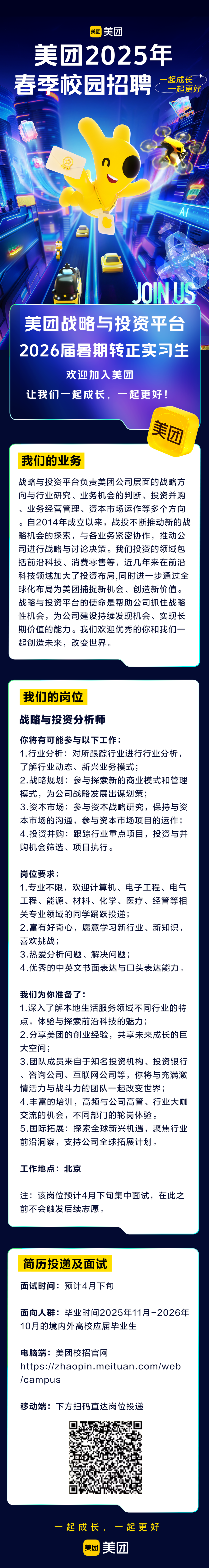 <p>美团<br/>美团</p>
<p>美团2025年<br/>春季校园招聘</p>
<p>起成长<br/>一起更好</p>
<p>AI</p>
<p>DE B</p>
<p>FBETTE<br/>JON US</p>
<p>美团战略与投资平台<br/>2026届暑期转正实习生</p>
<p>欢迎加入美团</p>
<p>让我们一起成长，一起更好!</p>
<p>我们的业务</p>
<p>美团</p>
<p>战略与投资平台负责美团公司层面的战略方<br/>向与行业研究、业务机会的判断、投资并购<br/>、业务经营管理、资本市场运作等多个方向<br/>。自2014年成立以来，战投不断推动新的战<br/>略机会的探索，与各业务紧密协作，推动公<br/>司进行战略与讨论决策。我们投资的领域包<br/>括前沿科技、消费零售等，近几年来在前沿<br/>科技领域加大了投资布局,同时进一步通过全<br/>球化布局为美团捕捉新机会、创造新价值。<br/>战略与投资平台的使命是帮助公司抓住战略<br/>性机会，为公司建设持续发现机会、实现长<br/>期价值的能力。我们欢迎优秀的你和我们一<br/>起创造未来，改变世界。</p>
<p>我们的岗位</p>
<p>战略与投资分析师</p>
<p>你将有可能参与以下工作:</p>
<p>1.行业分析:对所跟踪行业进行行业分析，<br/>了解行业动态、新兴业务模式;</p>
<p>2.战略规划:参与探索新的商业模式和管理<br/>模式，为公司战略发展出谋划策;</p>
<p>3.资本市场:参与资本战略研究，保持与资<br/>本市场的沟通，参与资本市场项目的运作;<br/>4.投资并购:跟踪行业重点项目，投资与并<br/>购机会筛选、项目执行。</p>
<p>岗位要求:</p>
<p>1.专业不限，欢迎计算机、电子工程、电气<br/>工程、能源、材料、化学、医疗、经管等相<br/>关专业领域的同学踊跃投递;</p>
<p>2.富有好奇心，愿意学习新行业、新知识，<br/>喜欢挑战;</p>
<p>3.热爱分析问题、解决问题;</p>
<p>4.优秀的中英文书面表达与口头表达能力。</p>
<p>我们为你准备了:</p>
<p>1.深入了解本地生活服务领域不同行业的特<br/>点，体验与探索前沿科技的魅力;</p>
<p>2.分享美团的创业经验，共享未来成长的巨<br/>大空间;</p>
<p>3.团队成员来自于知名投资机构、投资银行<br/>咨询公司、互联网公司等，你将与充满激<br/>情活力与战斗力的团队一起改变世界;</p>
<p>4.丰富的培训，高频与公司高管、行业大咖<br/>交流的机会，不同部门的轮岗体验。</p>
<p>5.国际拓展:探索全球新兴机遇，聚焦行业<br/>前沿洞察，支持公司全球拓展计划。</p>
<p>工作地点:北京</p>
<p>注:该岗位预计4月下旬集中面试，在此之<br/>前不会触发后续志愿。</p>
<p>简历投递及面试<br/>面试时间:预计4月下旬</p>
<p>面向人群:毕业时间2025年11月-2026年<br/>10月的境内外高校应届毕业生</p>
<p>电脑端:美团校招官网</p>
<p>https://zhaopin.meituan.com/web<br/>/campus</p>
<p>移动端:下方扫码直达岗位投递</p>
<p>起成长</p>
<p>起更好</p>
<p>美团<br/>美团</p>
