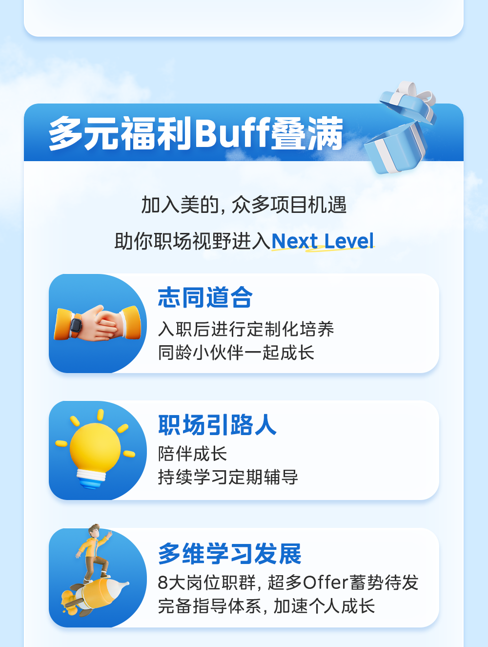 <p>加入美的,众多项目机遇</p>
<p>助你职场视野进入Next Level</p>
<p>志同道合</p>
<p>入职后进行定制化培养</p>
<p>同龄小伙伴一起成长</p>
<p>职场引路人</p>
<p>陪伴成长</p>
<p>持续学习定期辅导</p>
<p>多维学习发展</p>
<p>8大岗位职群,超多Offer蓄势待发</p>
<p>完备指导体系,加速个人成长</p>

<table>
<tr><td colspan="2"></td>
</tr>
<tr><td></td>
<td rowspan="2">福利Buff叠满</td>
</tr>
<tr><td>多元</td>
</tr>
</table>
