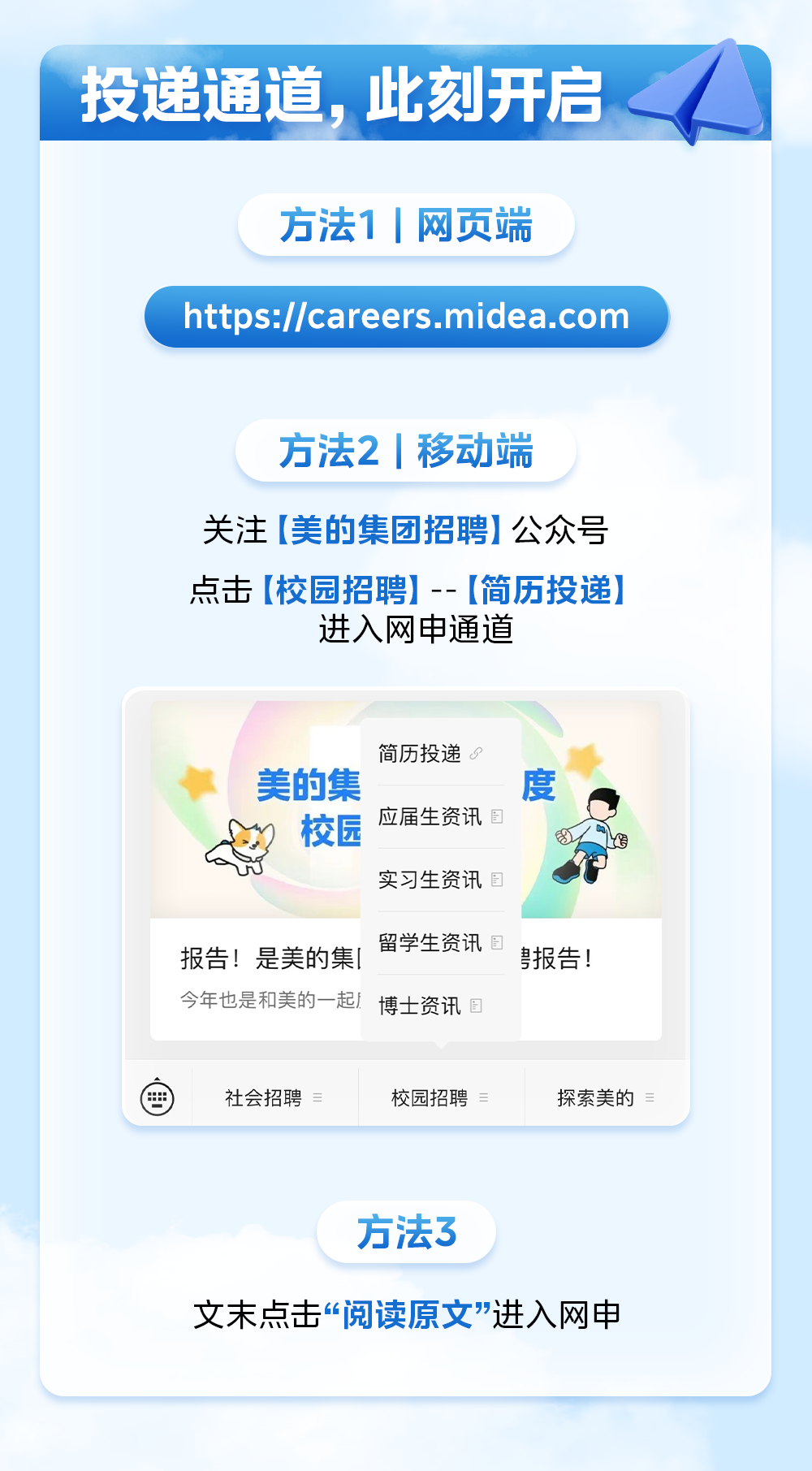 <p>投递通道,此刻开启</p>
<p>方法1 |网页端</p>
<p>https://careers.midea.com</p>
<p>方法2 |移动端</p>
<p>关注[美的集团招聘]公众号</p>
<p>点击[校园招聘] -- [简历投递]</p>
<p>进入网申通道</p>
<p>简历投递</p>
<p>美的集度</p>
<p>校园应届生资讯8f海</p>
<p>实习生资讯</p>
<p>方法3</p>
<p>文末点击“阅读原文"进入网申</p>

<table>
<tr><td colspan="2">留学生资讯报告!是美的集[ }报告!今年也是和美的一起1博士资讯</td>
</tr>
<tr><td>曲 社会招聘</td>
<td>校园招聘 探索美的</td>
</tr>
</table>
