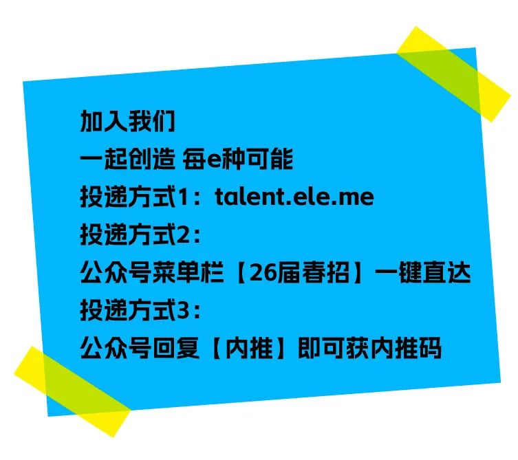 <p>加入我们</p>
<p>一起创造每e种可能</p>
<p>投递方式1: talent.ele.me</p>
<p>投递方式2:</p>
<p>公众号菜单栏[26届春招]一键直达<br/>投递方式3:</p>
<p>公众号回复[内推]即可获内推码</p>
