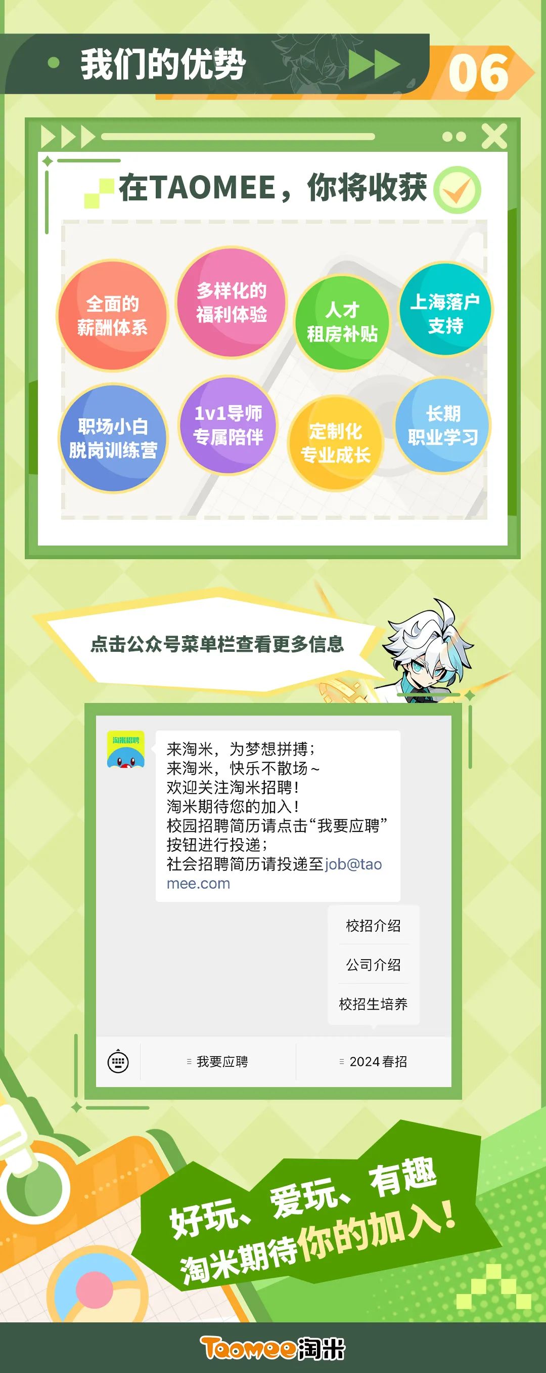 <p>我们的优势</p>
<p>06</p>
<p>在TAOMEE，你将收获</p>
<p>全面的<br/>薪酬体系</p>
<p>多样化的<br/>福利体验</p>
<p>人才<br/>租房补贴</p>
<p>上海落户</p>
<p>支持</p>
<p>职场小白<br/>脱岗训练营</p>
<p>1v1导师<br/>专属陪伴</p>
<p>定制化<br/>专业成长</p>
<p>长期<br/>职业学习</p>
<p>点击公众号菜单栏查看更多信息</p>
<p>来淘米，为梦想拼搏;</p>
<p>来淘米，快乐不散场~</p>
<p>欢迎关注淘米招聘!</p>
<p>淘米期待您的加入!</p>
<p>校园招聘简历请点击“我要应聘’<br/>按钮进行投递;</p>
<p>社会招聘简历请投递至job@tao<br/>mee.com</p>
<p>校招介绍<br/>公司介绍<br/>校招生培养</p>
<p>我要应聘</p>
<p>2024春招</p>
<p>好玩、爱玩、有趣<br/>淘米期待你的加入!<br/>T他omo淘出</p>
