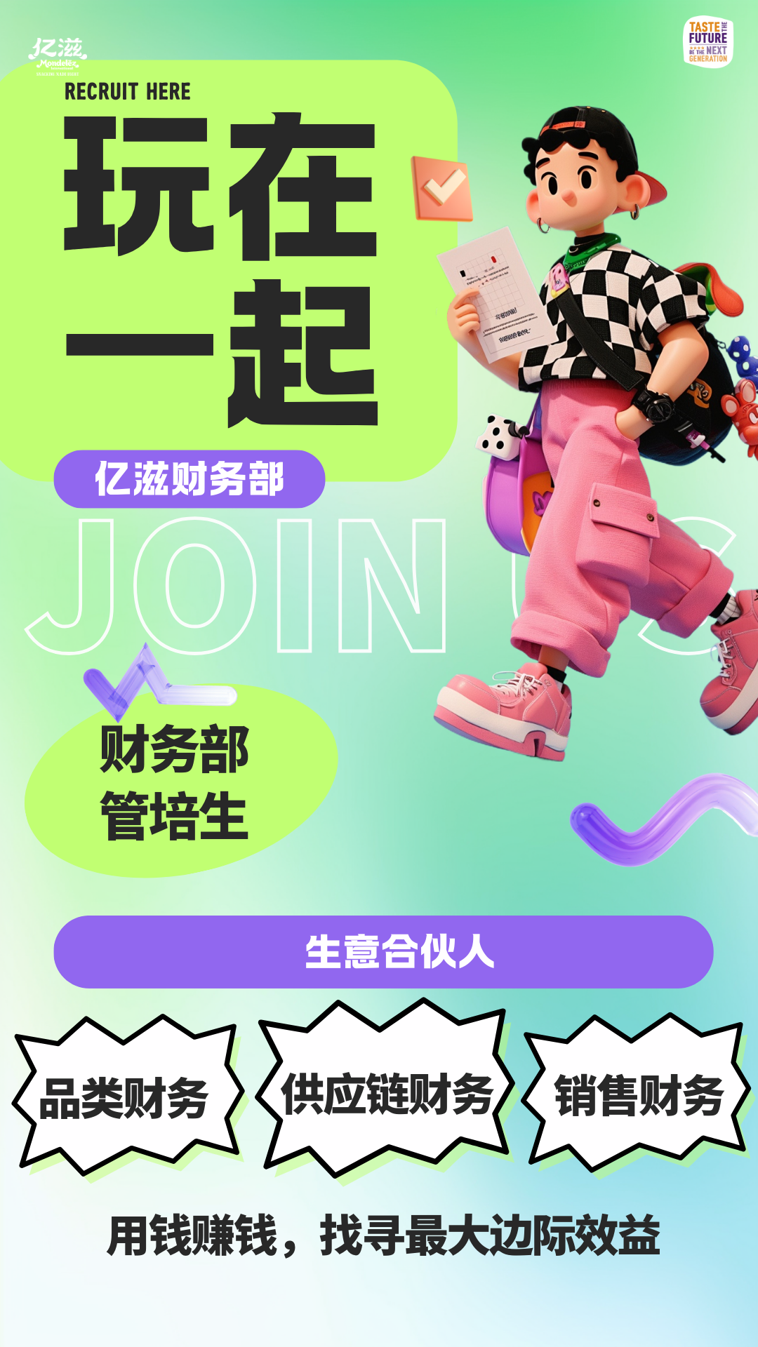 <p>RECRUIT HERE</p>
<p>玩在</p>
<p>起</p>
<p>财务部</p>
<p>管培生</p>

<table>
<tr><td></td>
<td>亿滋财务部</td>
<td colspan="3"></td>
</tr>
<tr><td></td>
<td>J0</td>
<td>I</td>
<td></td>
<td></td>
</tr>
</table>
