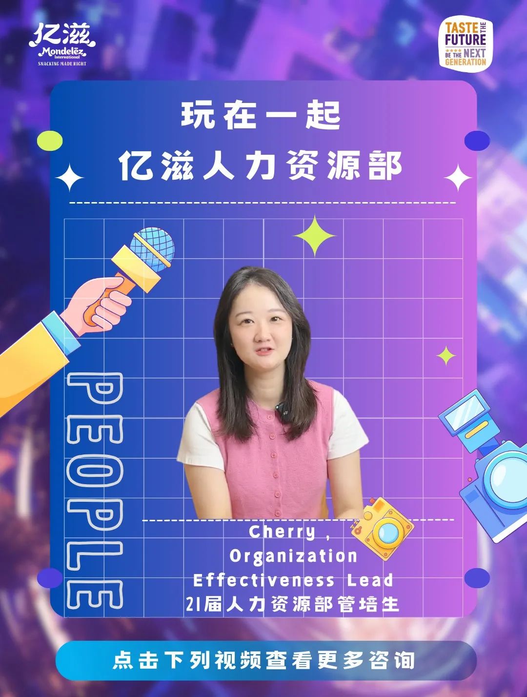 <p>玩在一起</p>
<p>UuU</p>
<p>Cherry</p>
<p>Organization</p>
<p>Effectiveness Lead</p>
<p>21届人力资源部管培生</p>
<p>点击下列视频查看更多咨询</p>

<table>
<tr><td colspan="2"></td>
<td></td>
<td colspan="2"></td>
</tr>
<tr><td colspan="2"></td>
<td></td>
<td colspan="2"></td>
</tr>
<tr><td colspan="5">亿滋人力资源部</td>
</tr>
<tr><td colspan="3"></td>
<td>V</td>
<td></td>
</tr>
<tr><td colspan="3"></td>
<td></td>
<td></td>
</tr>
<tr><td colspan="3"></td>
<td></td>
<td></td>
</tr>
<tr><td colspan="3">C中</td>
<td></td>
<td></td>
</tr>
<tr><td></td>
<td colspan="3">。 \'中 ”广 (</td>
<td></td>
</tr>
<tr><td colspan="4">P</td>
<td></td>
</tr>
</table>
