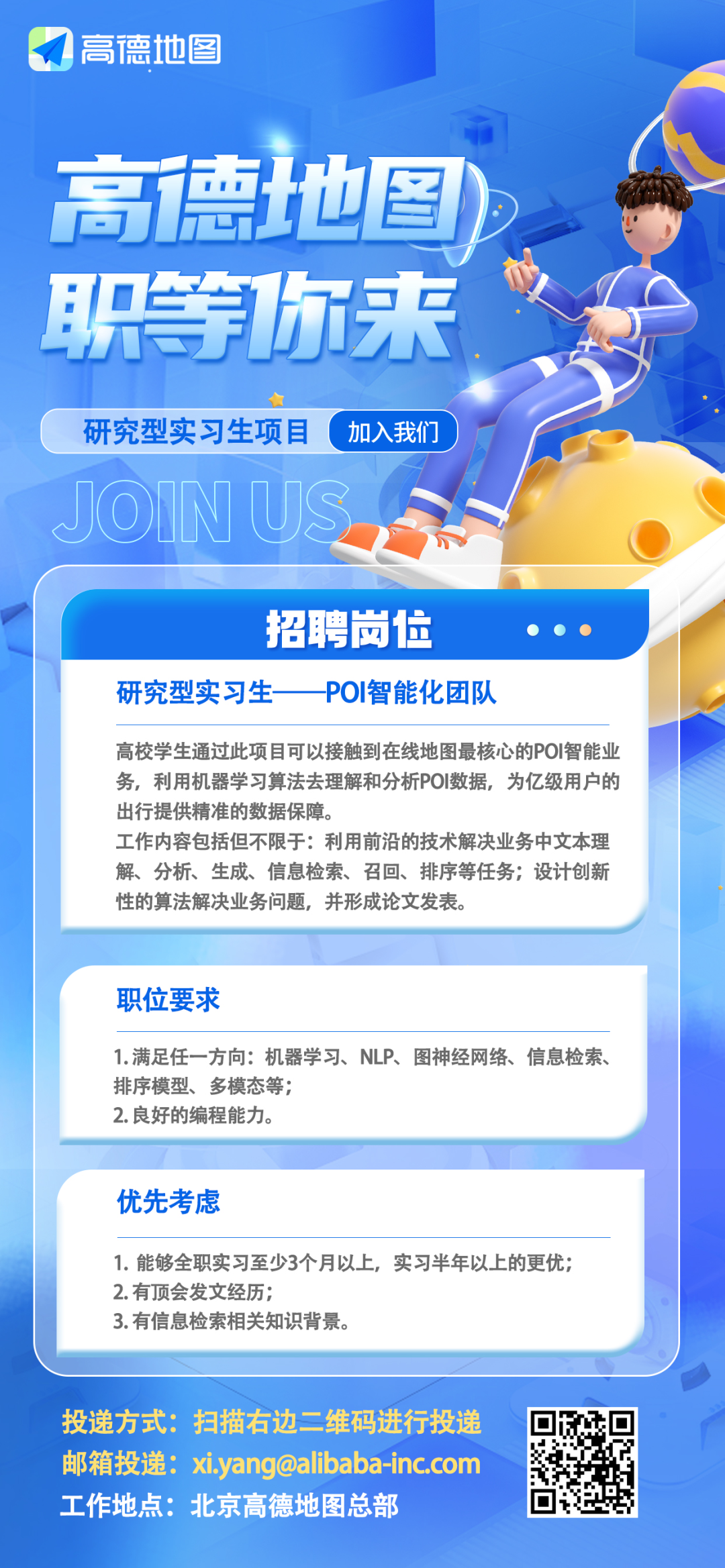 <p>高德地图</p>
<p>高德地图<br/>职等你来</p>
<p>研究型实习生项目<br/>JOINU</p>
<p>加入我们</p>
<p>招聘岗位</p>
<p>研究型实习生</p>
<p>POI智能化团队</p>
<p>高校学生通过此项目可以接触到在线地图最核心的POI智能业<br/>务，利用机器学习算法去理解和分析POI数据，为亿级用户的<br/>出行提供精准的数据保障。</p>
<p>工作内容包括但不限于:利用前沿的技术解决业务中文本理<br/>解、分析、生成、信息检索、召回、排序等任务;设计创新<br/>性的算法解决业务问题，并形成论文发表。</p>
<p>职位要求</p>
<p>1.满足任一方向:机器学习、NLP、图神经网络、信息检索、<br/>排序模型、多模态等;</p>
<p>2.良好的编程能力。</p>
<p>优先考虑</p>
<p>1.能够全职实习至少3个月以上，实习半年以上的更优;<br/>2.有顶会发文经历;</p>
<p>3.有信息检索相关知识背景。</p>
<p>投递方式:扫描右边二维码进行投递<br/>邮箱投递:xi.yang@alibaba-inc.com<br/>工作地点:北京高德地图总部</p>
