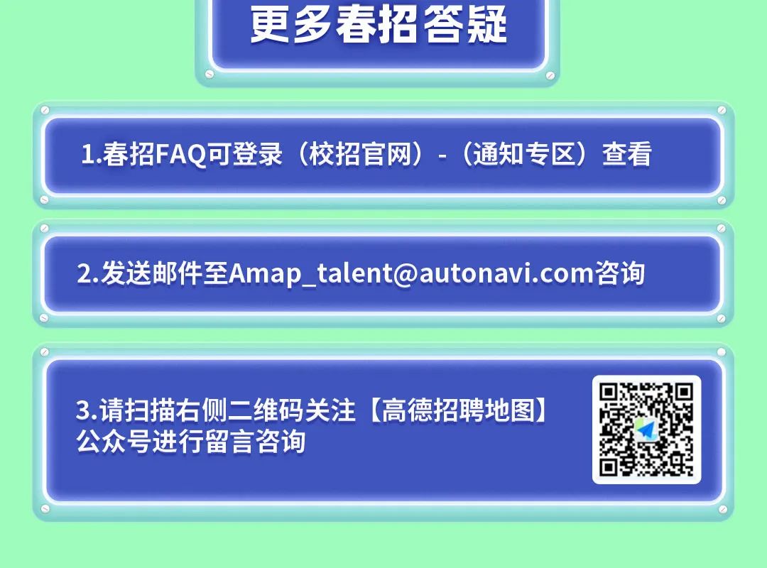 <p>更多春招答疑</p>
<p>1.春招FAQ可登录<br/>(校招官网)-(通知专区)查看</p>
<p>2.发送邮件至Amap_talent@autonavi.com咨询</p>
<p>3.请扫描右侧二维码关注[高德招聘地图)<br/>公众号进行留言咨询</p>
