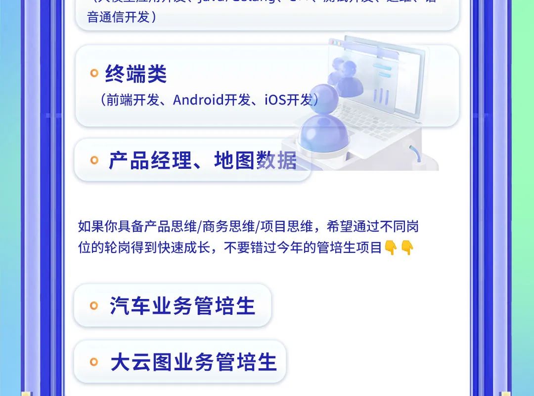 <p>“-<br/>音通信开发)</p>
<p>终端类</p>
<p>(前端开发、Android开发、iOS开发</p>
<p>产品经理、地图数据</p>
<p>如果你具备产品思维/商务思维/项目思维，希望通过不同岗<br/>位的轮岗得到快速成长，不要错过今年的管培生项目</p>
<p>汽车业务管培生<br/>大云图业务管培生</p>
