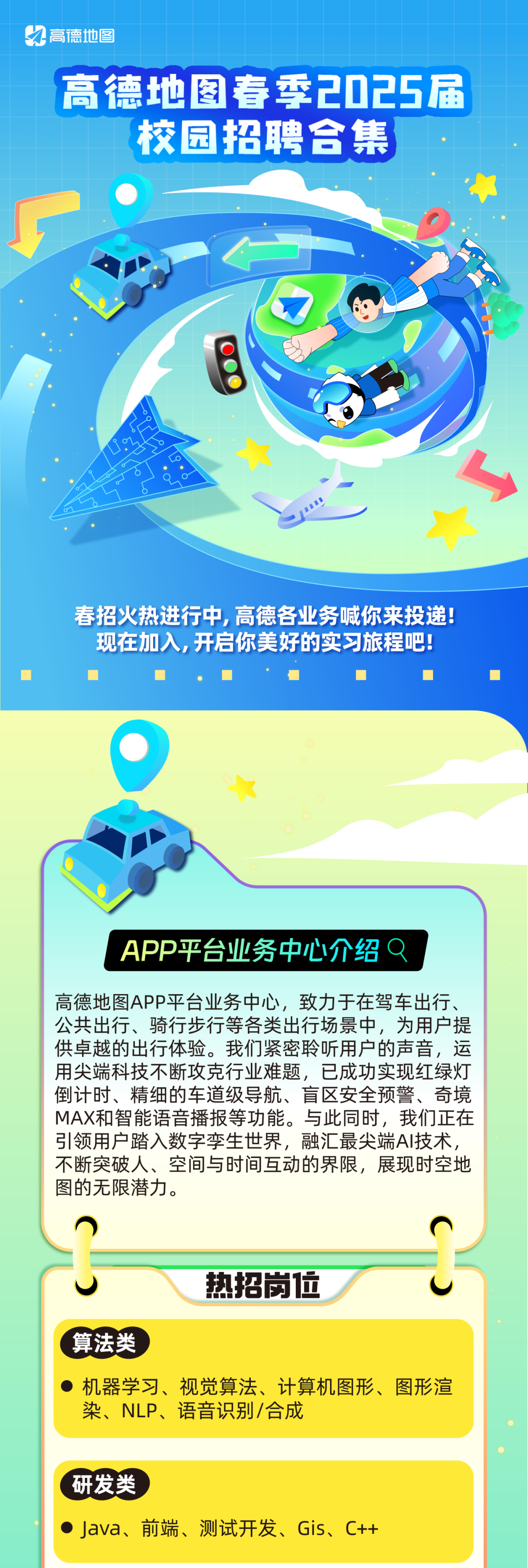 <p>高德地图</p>
<p>高德地图春季2025届<br/>校园招聘合集</p>
<p>春招火热进行中，高德各业务喊你来投递!<br/>现在加入,开启你美好的实习旅程吧!</p>
<p>APP平台业务中心介绍<br/>8</p>
<p>高德地图APP平台业务中心，致力于在驾车出行、<br/>公共出行、骑行步行等各类出行场景中，为用户提<br/>供卓越的出行体验。我们紧密聆听用户的声音，运<br/>用尖端科技不断攻克行业难题，已成功实现红绿灯<br/>倒计时、精细的车道级导航、盲区安全预警、奇境<br/>MAX和智能语音播报等功能。与此同时，我们正在<br/>引领用户踏入数字孪生世界，融汇最尖端AI技术<br/>不断突破人、空间与时间互动的界限，展现时空地<br/>图的无限潜力。</p>
<p>热招岗位</p>
<p>算法类</p>
<p>●机器学习、视觉算法、计算机图形、图形渲<br/>染、NLP、语音识别/合成</p>
<p>研发类</p>
<p>●Java、<br/>前端、测试开发、Gis、C++</p>
