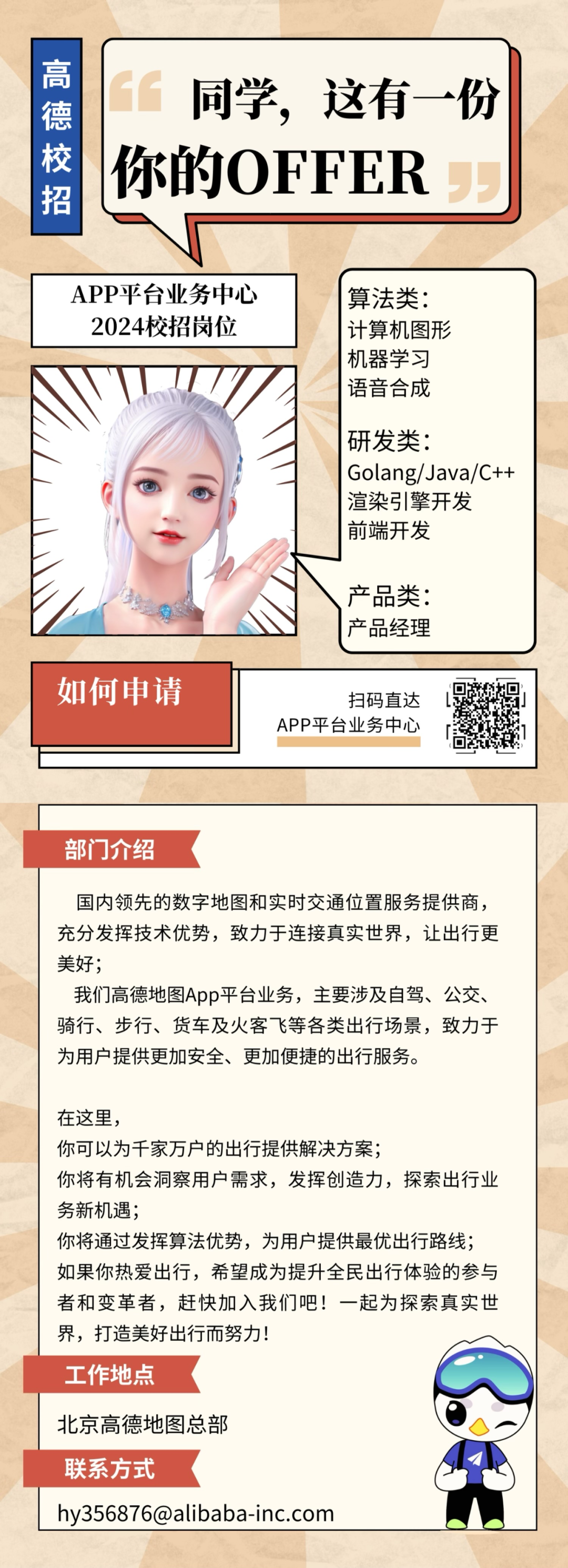 高德校招\\n同学，这有一份\\n你的OFFER\\nAPP平台业务中心\\n算法类:\\n2024校招岗位\\n计算机图形\\n机器学习\\n语音合成\\n研发类:\\nGolang/Java/C++\\n渲染引擎开发\\n前端开发\\n产品类:\\n产品经理\\n如何申请\\n扫码直达\\nAPP平台业务中心\\n部门介绍\\n国内领先的数字地图和实时交通位置服务提供商，\\n充分发挥技术优势，致力于连接真实世界，让出行更\\n美好;\\n我们高德地图App平台业务，主要涉及自驾、公交、\\n骑行、步行、货车及火客飞等各类出行场景，致力于\\n为用户提供更加安全、更加便捷的出行服务。\\n在这里，\\n你可以为千家万户的出行提供解决方案;\\n你将有机会洞察用户需求，发挥创造力，探索出行业\\n务新机遇;\\n你将通过发挥算法优势，为用户提供最优出行路线;\\n如果你热爱出行，希望成为提升全民出行体验的参与\\n者和变革者，赶快加入我们吧!一起为探索真实世\\n界，打造美好出行而努力!\\n工作地点\\n北京高德地图总部\\n联系方式\\nhy356876@alibaba-inc.com\\n
