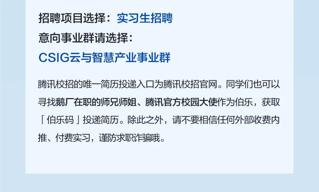 <p>招聘项目选择:实习生招聘<br/>意向事业群请选择:</p>
<p>CSIG云与智慧产业事业群</p>
<p>腾讯校招的唯一简历投递入口为腾讯校招官网。同学们也可以<br/>寻找鹅厂在职的师兄师姐、腾讯官方校园大使作为伯乐，获取<br/>「伯乐码」投递简历。除此之外，请不要相信任何外部收费内<br/>推、付费实习，谨防求职诈骗哦。</p>
