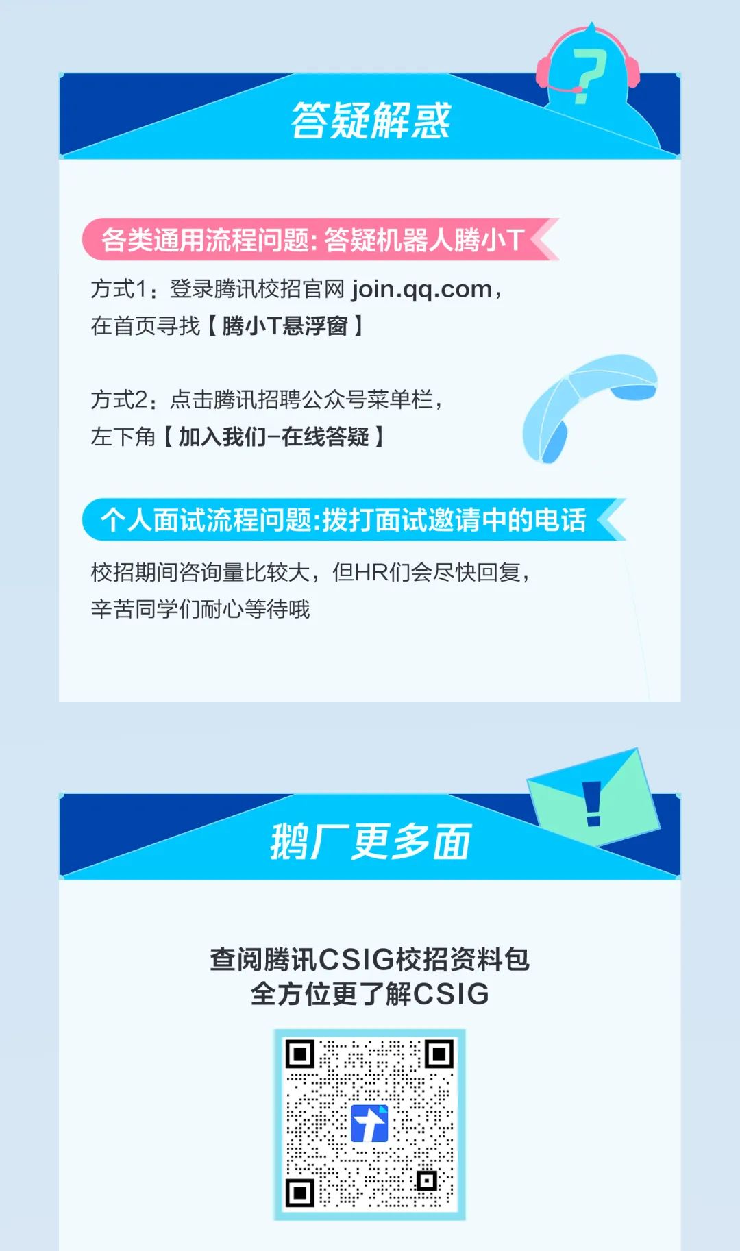 <p>答疑解惑</p>
<p>各类通用流程问题:答疑机器人腾小TK</p>
<p>方式1:登录腾讯校招官网join.qq.com,</p>
<p>在首页寻找[腾小T悬浮窗]</p>
<p>方式2:点击腾讯招聘公众号菜单栏,</p>
<p>左下角[加入我们-在线答疑]</p>
<p>\'个人面试流程问题拨打面试邀请中的电话</p>
<p>校招期间咨询量比较大,但HR们会尽快回复,</p>
<p>辛苦同学们耐心等待哦</p>
<p>鹅厂更多面</p>
<p>查阅腾讯CSIG校招资料包</p>
<p>全方位更了解CSIG</p>
<p>十</p>
