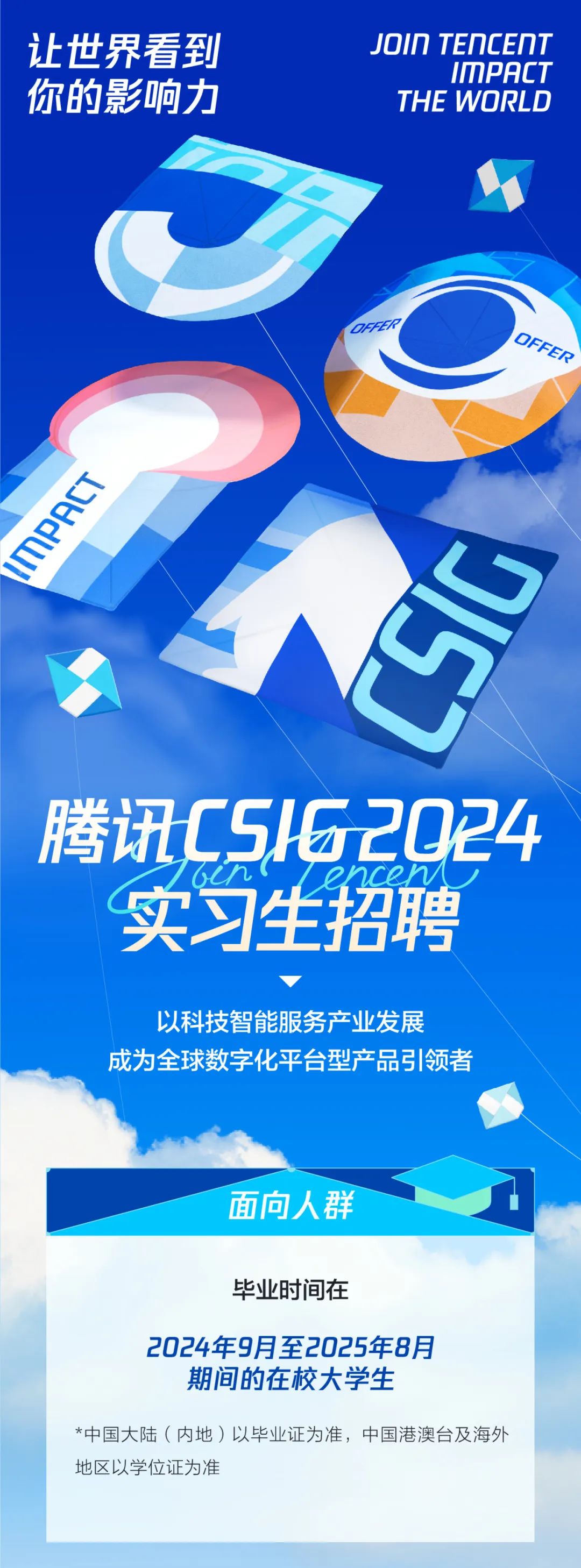 <p>让世界看到<br/>你的影响力</p>
<p>JOIN TENCENT</p>
<p>IMPACT<br/>THE WORLD</p>
<p>OFFER</p>
<p>1MPAK</p>
<p>CSIG</p>
<p>腾讯C5162024<br/>实习生招聘</p>
<p>以科技智能服务产业发展</p>
<p>成为全球数字化平台型产品引领者</p>
<p>面向人群</p>
<p>毕业时间在</p>
<p>2024年9月至2025年8月</p>
<p>期间的在校大学生</p>
<p>*中国大陆(内地)以毕业证为准，中国港澳台及海外<br/>地区以学位证为准</p>
