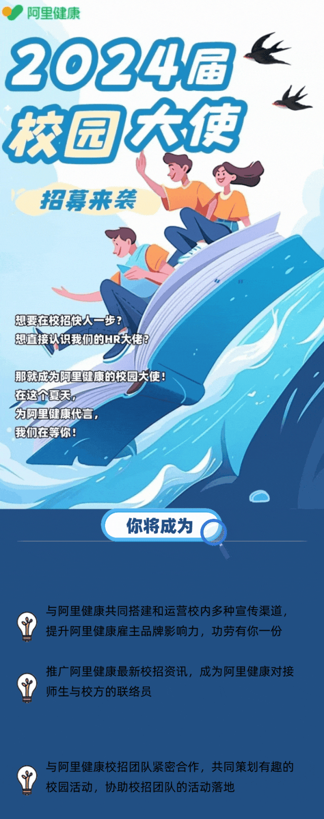<p>\'阿里健康</p>
<p>t</p>
<p>2024届</p>
<p>园大使</p>
<p>招募来袭</p>
<p>想要在校招快人一步?</p>
<p>想直接认识我们的HR大佬?</p>
<p>那就成为阿里健康的校园大使</p>
<p>在这个夏天。</p>
<p>为阿里健康代言,</p>
<p>我们在等你!</p>
<p>你将成为</p>
<p>与阿里健康共同搭建和运营校内多种宣传渠道,</p>
<p>提升阿里健康雇主品牌影响力,功劳有你一份</p>
<p>推广阿里健康最新校招资讯,成为阿里健康对接</p>
<p>师生与校方的联络员</p>
<p>与阿里健康校招团队紧密合作,共同策划有趣的</p>
<p>校园活动,协助校招团队的活动落地</p>
