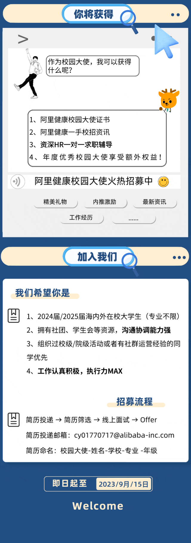 <p>你将获得</p>
<p>作为校园大使，我可以获得<br/>什么呢?</p>
<p>1、阿里健康校园大使证书</p>
<p>2、阿里健康一手校招资讯</p>
<p>3、资深HR一对一求职辅导</p>
<p>4、年度优秀校园大使享受额外权益!</p>
<p>阿里健康校园大使火热招募中<br/>精美礼物</p>
<p>内推激励</p>
<p>最新资讯</p>
<p>工作经历</p>
<p>加入我们</p>
<p>我们希望你是</p>
<p>1、2024届/2025届海内外在校大学生(专业不限)<br/>2、拥有社团、学生会等资源，沟通协调能力强<br/>3、组织过校级/院级活动或者有社群运营经验的同<br/>学优先</p>
<p>4、工作认真积极，执行力MAX</p>
<p>招募流程</p>
<p>简历投递→简历筛选→线上面试→Offer</p>
<p>简历投递邮箱:cy01770717@alibaba-inc.com<br/>简历命名:校园大使-姓名-学校-专业-年级</p>
<p>即日起至</p>
<p>2023/9月/15日</p>
<p>Welcome</p>
