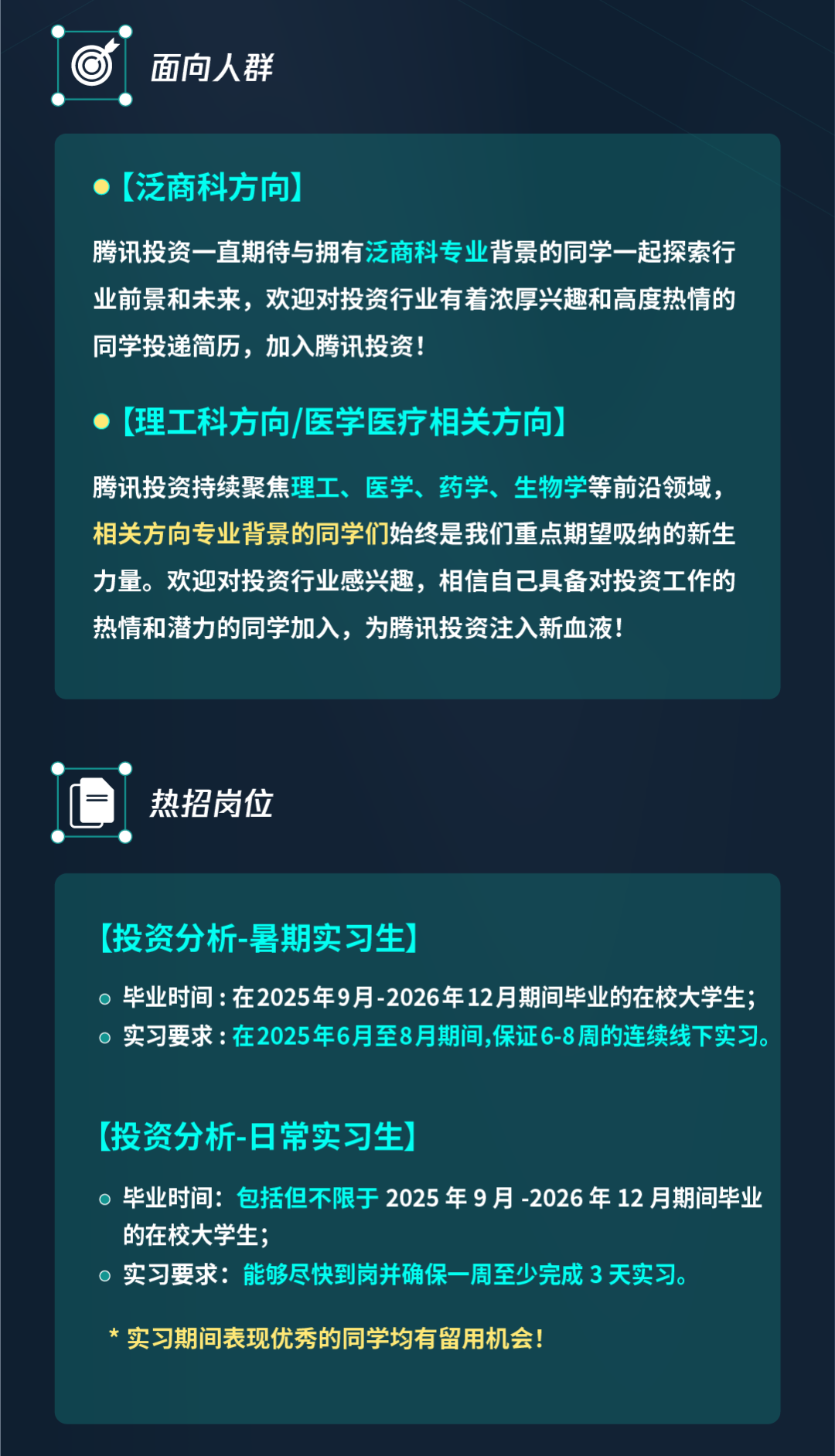 <p>面向人群</p>
<p>(泛商科方向)</p>
<p>腾讯投资一直期待与拥有泛商科专业背景的同学一起探索行<br/>业前景和未来，欢迎对投资行业有着浓厚兴趣和高度热情的<br/>同学投递简历，加入腾讯投资!</p>
<p>(理工科方向/医学医疗相关方向</p>
<p>腾讯投资持续聚焦理工、医学、药学、生物学等前沿领域，<br/>相关方向专业背景的同学们始终是我们重点期望吸纳的新生<br/>力量。欢迎对投资行业感兴趣，相信自己具备对投资工作的<br/>热情和潜力的同学加入，为腾讯投资注入新血液!</p>
<p>热招岗位</p>
<p>(投资分析-暑期实习生)</p>
<p>毕业时间:在2025年9月-2026年12月期间毕业的在校大学生<br/>实习要求:在2025年6月至8月期间,保证6-8周的连续线下实习。</p>
<p>[投资分析-日常实习生)</p>
<p>毕业时间:包括但不限于 2025年9月-2026年12月期间毕业<br/>的在校大学生;</p>
<p>实习要求:能够尽快到岗并确保一周至少完成3天实习。</p>
<p>* 实习期间表现优秀的同学均有留用机会!</p>
