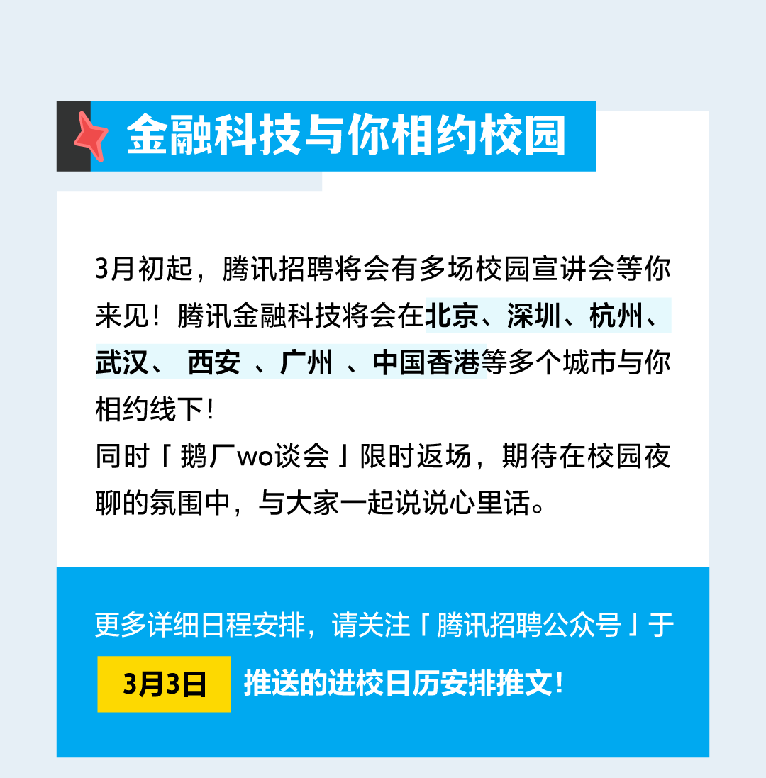 <p>金融科技与你相约校园</p>
<p>3月初起，腾讯招聘将会有多场校园宣讲会等你<br/>来见!腾讯金融科技将会在北京、深圳、杭州、<br/>武汉、<br/>西安、广州、中国香港等多个城市与你<br/>相约线下!</p>
<p>同时「鹅厂wo谈会」限时返场，期待在校园夜<br/>聊的氛围中，与大家一起说说心里话。</p>
<p>更多详细日程安排，请关注「腾讯招聘公众号」于<br/>3月3日<br/>推送的进校日历安排推文!</p>
