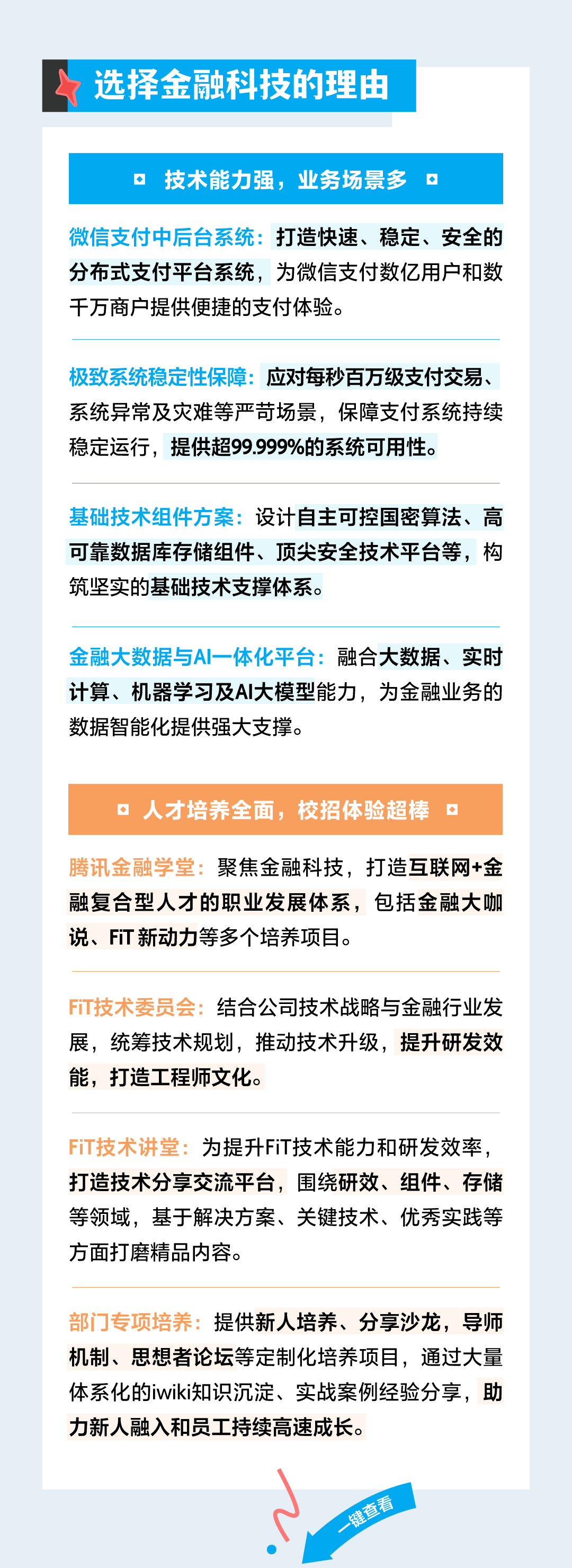 <p>选择金融科技的理由</p>
<p>技术能力强，业务场景多</p>
<p>微信支付中后台系统:打造快速、稳定、安全的<br/>分布式支付平台系统，为微信支付数亿用户和数<br/>千万商户提供便捷的支付体验。</p>
<p>极致系统稳定性保障:应对每秒百万级支付交易、<br/>系统异常及灾难等严苛场景，保障支付系统持续<br/>稳定运行，提供超99.999%的系统可用性。</p>
<p>基础技术组件方案:设计自主可控国密算法、高<br/>可靠数据库存储组件、顶尖安全技术平台等，构<br/>筑坚实的基础技术支撑体系。</p>
<p>金融大数据与AI一体化平台:融合大数据、实时<br/>计算、机器学习及AI大模型能力，为金融业务的<br/>数据智能化提供强大支撑。</p>
<p>、人才培养全面，校招体验超棒 。</p>
<p>腾讯金融学堂:聚焦金融科技，打造互联网+金<br/>融复合型人才的职业发展体系，包括金融大咖<br/>说、FT新动力等多个培养项目。</p>
<p>FiT技术委员会:结合公司技术战略与金融行业发<br/>展，统筹技术规划，推动技术升级，提升研发效<br/>能，打造工程师文化。</p>
<p>FiT技术讲堂:为提升FiT技术能力和研发效率，<br/>打造技术分享交流平台，围绕研效、组件、存储<br/>等领域，基于解决方案、关键技术、优秀实践等<br/>方面打磨精品内容。</p>
<p>部门专项培养:提供新人培养、分享沙龙，导师<br/>机制、思想者论坛等定制化培养项目，通过大量<br/>体系化的iwiki知识沉淀、实战案例经验分享，助<br/>力新人融入和员工持续高速成长。</p>
<p>一键查看</p>
