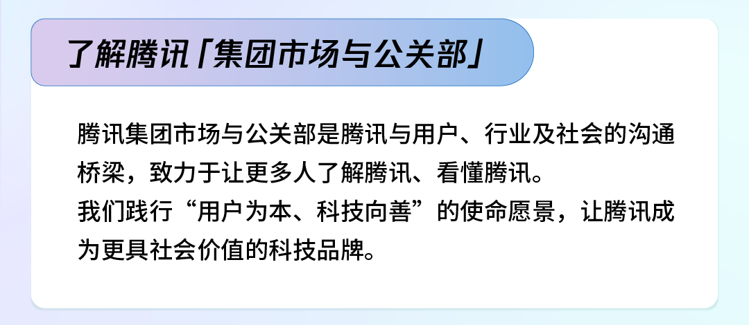 <p>了解腾讯「集团市场与公关部」</p>
<p>腾讯集团市场与公关部是腾讯与用户、行业及社会的沟通<br/>桥梁，致力于让更多人了解腾讯、看懂腾讯。</p>
<p>我们践行“用户为本、科技向善”的使命愿景，让腾讯成<br/>为更具社会价值的科技品牌。</p>
