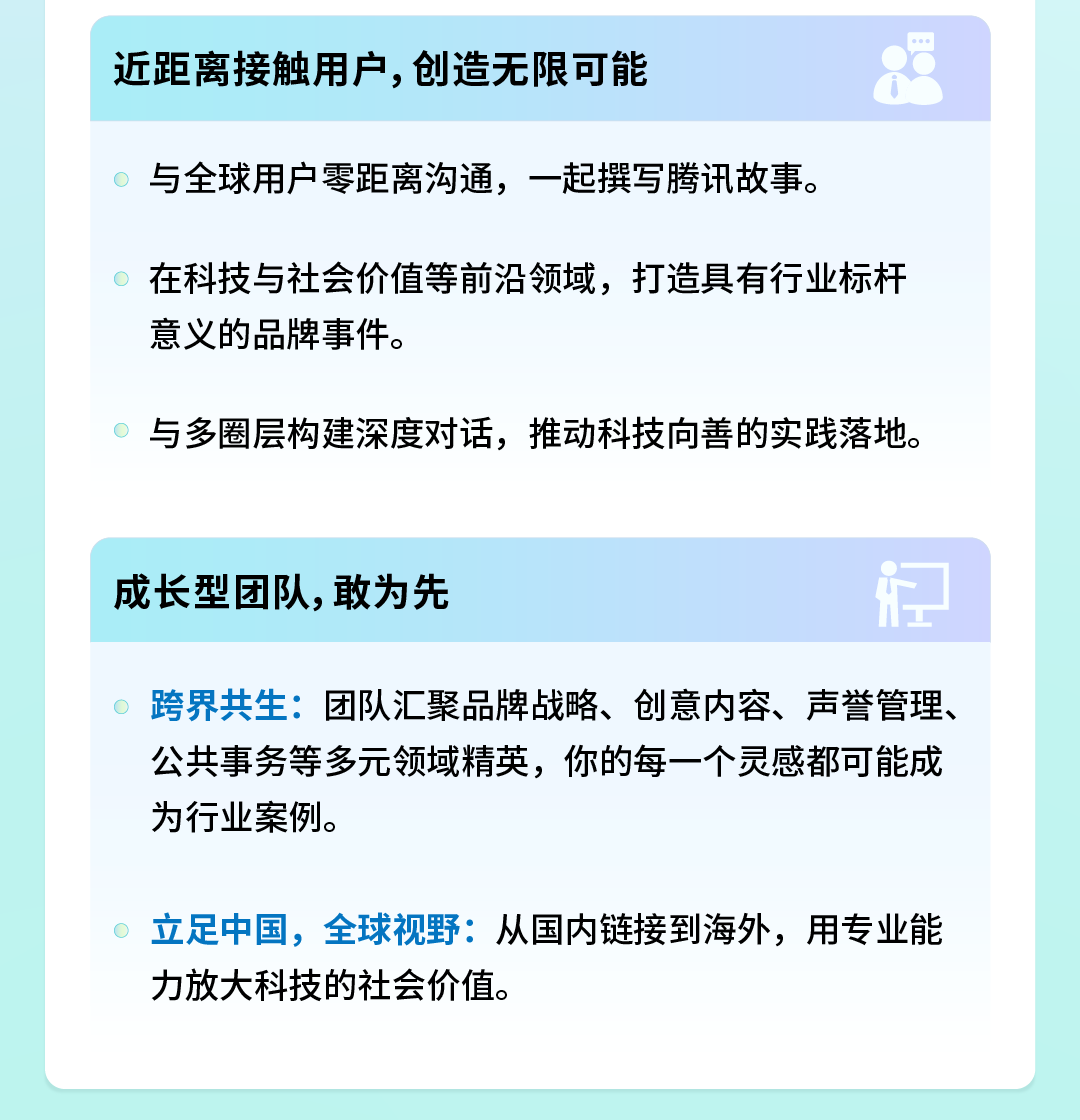 <p>近距离接触用户,创造无限可能</p>
<p>与全球用户零距离沟通，一起撰写腾讯故事。</p>
<p>在科技与社会价值等前沿领域，打造具有行业标杆<br/>意义的品牌事件。</p>
<p>与多圈层构建深度对话，推动科技向善的实践落地。</p>
<p>成长型团队,敢为先</p>
<p>跨界共生:团队汇聚品牌战略、创意内容、声誉管理、<br/>公共事务等多元领域精英，你的每一个灵感都可能成<br/>为行业案例。</p>
<p>立足中国，全球视野:从国内链接到海外，用专业能<br/>力放大科技的社会价值。</p>
