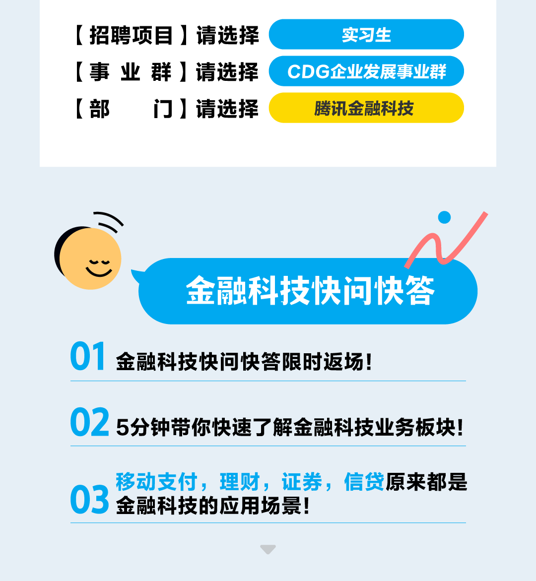 <p>[招聘项目]请选择实习生</p>
<p>[事业群]请选择CDG企业发展事业群</p>
<p>[部门]请选择腾讯金融科技</p>

<table>
<tr><td> 金融科技快问快答01 金融科技快问快答限时返场!</td>
</tr>
<tr><td>02 5分钟带你快速了解金融科技业务板块!</td>
</tr>
<tr><td>移动支付,理财,证券,信贷原来都是03 金融科技的应用场景!</td>
</tr>
</table>
