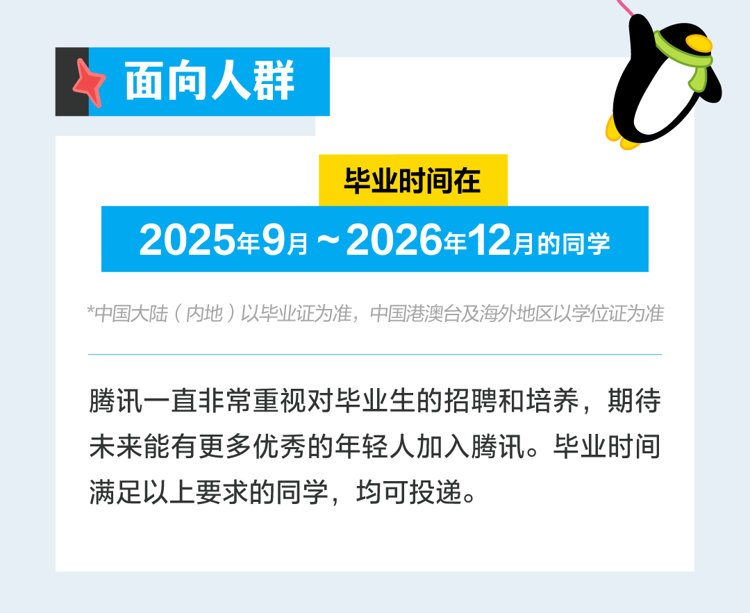 <p>面向人群</p>
<p>毕业时间在</p>
<p>2025年9月~<br/>2026年12月的同学</p>
<p>*中国大陆(内地)以毕业证为准，中国港澳台及海外地区以学位证为准</p>
<p>腾讯一直非常重视对毕业生的招聘和培养，期待<br/>未来能有更多优秀的年轻人加入腾讯。毕业时间<br/>满足以上要求的同学，均可投递。</p>
