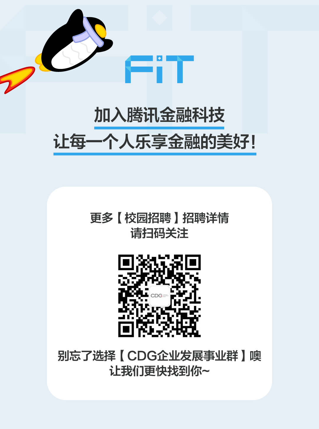 <p>Fi T</p>
<p>加入腾讯金融科技</p>
<p>让每一个人乐享金融的美好!</p>
<p>更多[校园招聘]招聘详情</p>
<p>请扫码关注</p>
<p>CDG</p>
<p>别忘了选择[ CDG企业发展事业群]噢</p>
<p>让我们更快找到你~</p>
