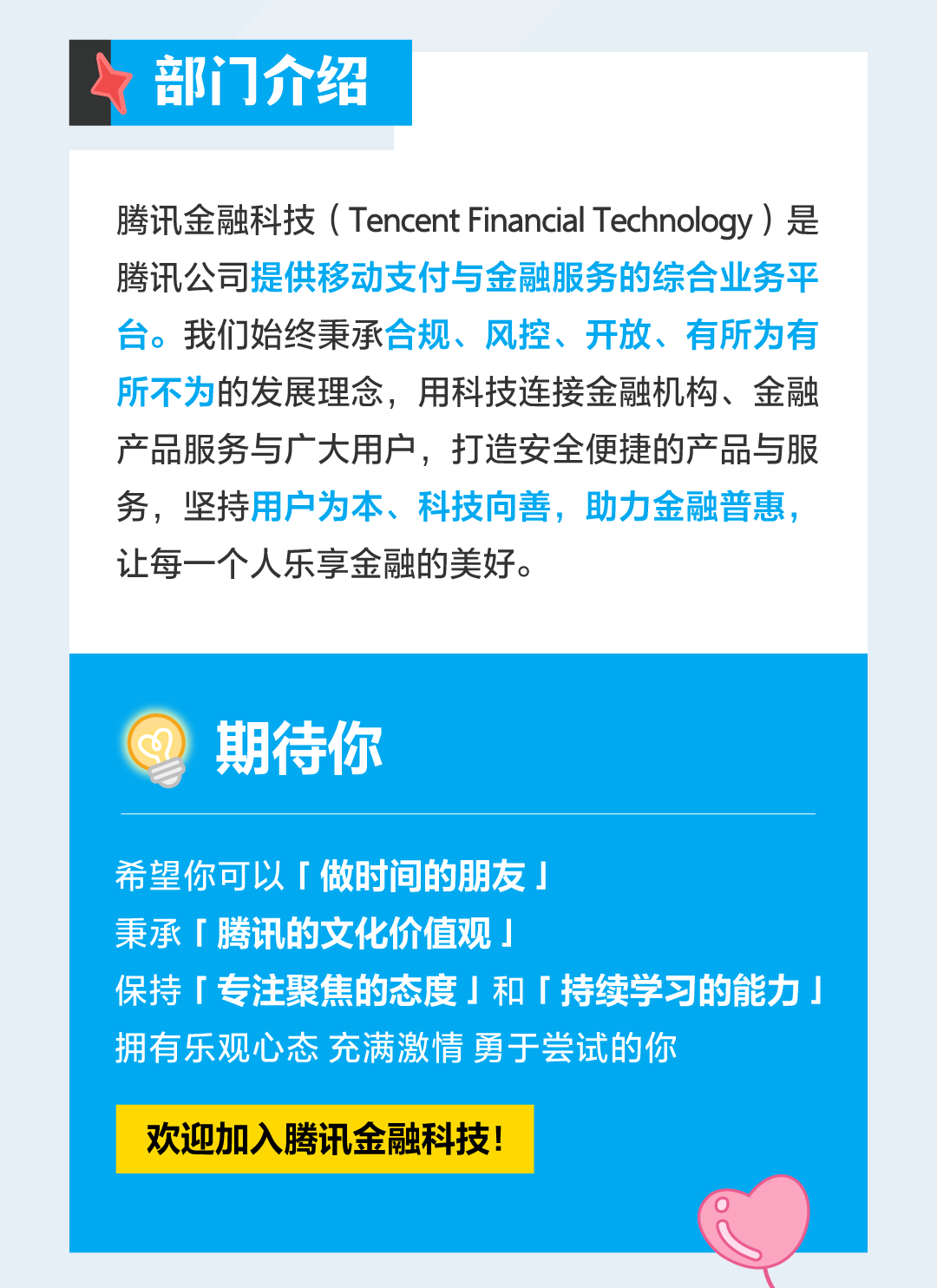 <p>部门介绍</p>
<p>腾讯金融科技(Tencent Financial Technology )是<br/>腾讯公司提供移动支付与金融服务的综合业务平<br/>台。我们始终秉承合规、风控、开放、有所为有<br/>所不为的发展理念，用科技连接金融机构、金融<br/>产品服务与广大用户，打造安全便捷的产品与服<br/>务，坚持用户为本、科技向善，助力金融普惠，<br/>让每一个人乐享金融的美好。</p>
<p>期待你</p>
<p>希望你可以「做时间的朋友」</p>
<p>秉承「腾讯的文化价值观」</p>
<p>保持「专注聚焦的态度」和「持续学习的能力」<br/>拥有乐观心态 充满激情勇于尝试的你</p>
<p>欢迎加入腾讯金融科技!</p>
