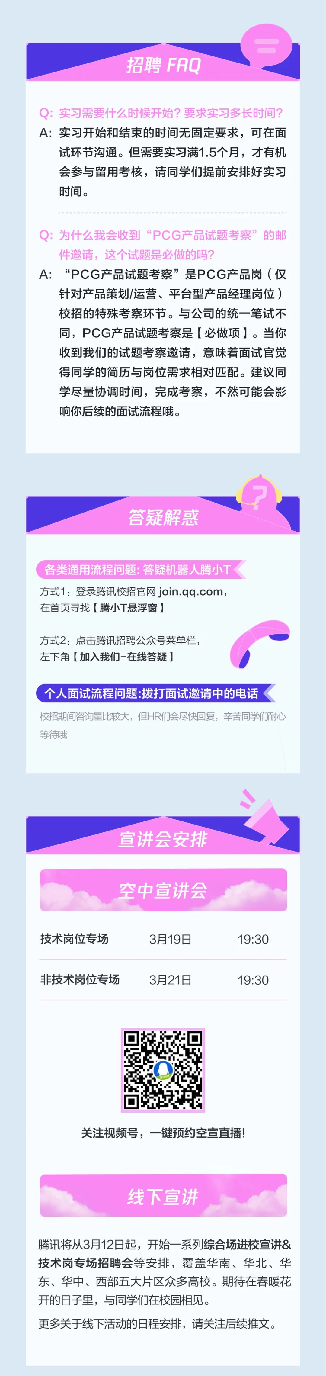 <p>招聘FAQ</p>
<p>Q:实习需要什么时候开始?要求实习多长时间?<br/>A:实习开始和结束的时间无固定要求，可在面</p>
<p>试环节沟通。但需要实习满1.5个月，才有机<br/>会参与留用考核，请同学们提前安排好实习<br/>时间。</p>
<p>Q:为什么我会收到“PCG产品试题考察”的邮<br/>件邀请，这个试题是必做的吗?</p>
<p>A:“PCG产品试题考察”是PCG产品岗(仅</p>
<p>针对产品策划/运营、平台型产品经理岗位)<br/>校招的特殊考察环节。与公司的统一笔试不<br/>同，PCG产品试题考察是[必做项]。当你<br/>收到我们的试题考察邀请，意味着面试官觉<br/>得同学的简历与岗位需求相对匹配。建议同<br/>学尽量协调时间，完成考察，不然可能会影<br/>响你后续的面试流程哦。</p>
<p>答疑解惑</p>
<p>各类通用流程问题:答疑机器人腾小T<br/>方式1:登录腾讯校招官网 join.qq.com,<br/>在首页寻找[腾小T悬浮窗]</p>
<p>方式2:点击腾讯招聘公众号菜单栏，<br/>左下角[加入我们-在线答疑]</p>
<p>个人面试流程问题:拨打面试邀请中的电话</p>
<p>校招期间咨询量比较大，但HR们会尽快回复，辛苦同学们耐心<br/>等待哦</p>
<p>宣讲会安排<br/>空中宣讲会</p>
<p>技术岗位专场</p>
<p>3月19日</p>
<p>非技术岗位专场</p>
<p>3月21日</p>
<p>19:30</p>
<p>19:30</p>
<p>关注视频号，一键预约空宣直播!</p>
<p>线下宣讲</p>
<p>腾讯将从3月12日起，开始一系列综合场进校宣讲&<br/>技术岗专场招聘会等安排，覆盖华南、华北、华<br/>东、华中、西部五大片区众多高校。期待在春暖花<br/>开的日子里，与同学们在校园相见。</p>
<p>更多关于线下活动的日程安排，请关注后续推文。</p>
