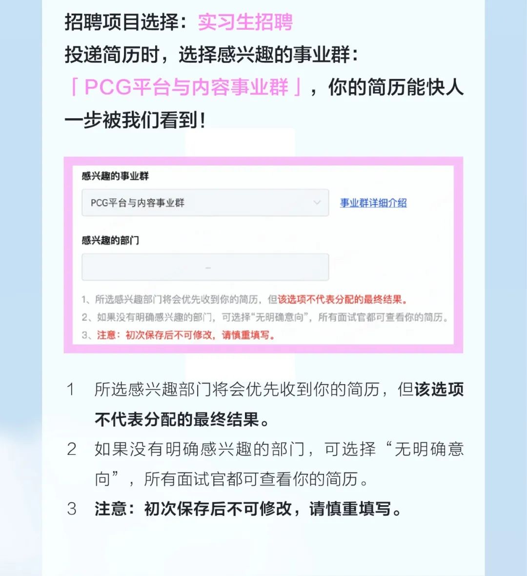 <p>招聘项目选择:实习生招聘</p>
<p>投递简历时，选择感兴趣的事业群:</p>
<p>「PCG平台与内容事业群」，你的简历能快人<br/>一步被我们看到!</p>
<p>感兴趣的事业群</p>
<p>PCG平台与内容事业群</p>
<p>事业群详细介绍</p>
<p>感兴趣的部门</p>
<p>1、所选感兴趣部门将会优先收到你的简历，但该选项不代表分配的最终结果。</p>
<p>2、如果没有明确感兴趣的部门，可选择“无明确意向”，所有面试官都可查看你的简历。<br/>3、注意:初次保存后不可修改，请慎重填写。</p>
<p>1所选感兴趣部门将会优先收到你的简历，但该选项<br/>不代表分配的最终结果。</p>
<p>2如果没有明确感兴趣的部门，可选择“无明确意<br/>向”，所有面试官都可查看你的简历。</p>
<p>3注意:初次保存后不可修改，请慎重填写。</p>
