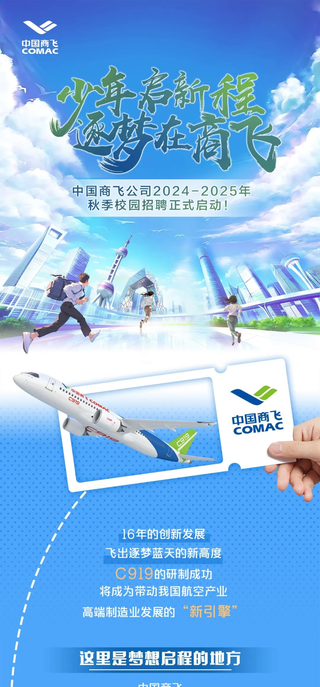<p>中国商飞<br/>COMAC</p>
<p>中国商飞公司2024-2025年</p>
<p>秋季校园招聘正式启动!</p>
<p>919</p>
<p>中国商飞<br/>COMAC</p>
<p>16年的创新发展<br/>飞出逐梦蓝天的新高度<br/>C919的研制成功</p>
<p>将成为带动我国航空产业<br/>高端制造业发展的“新引擎”</p>
<p>这里是梦想启程的地方</p>
<p>a</p>
