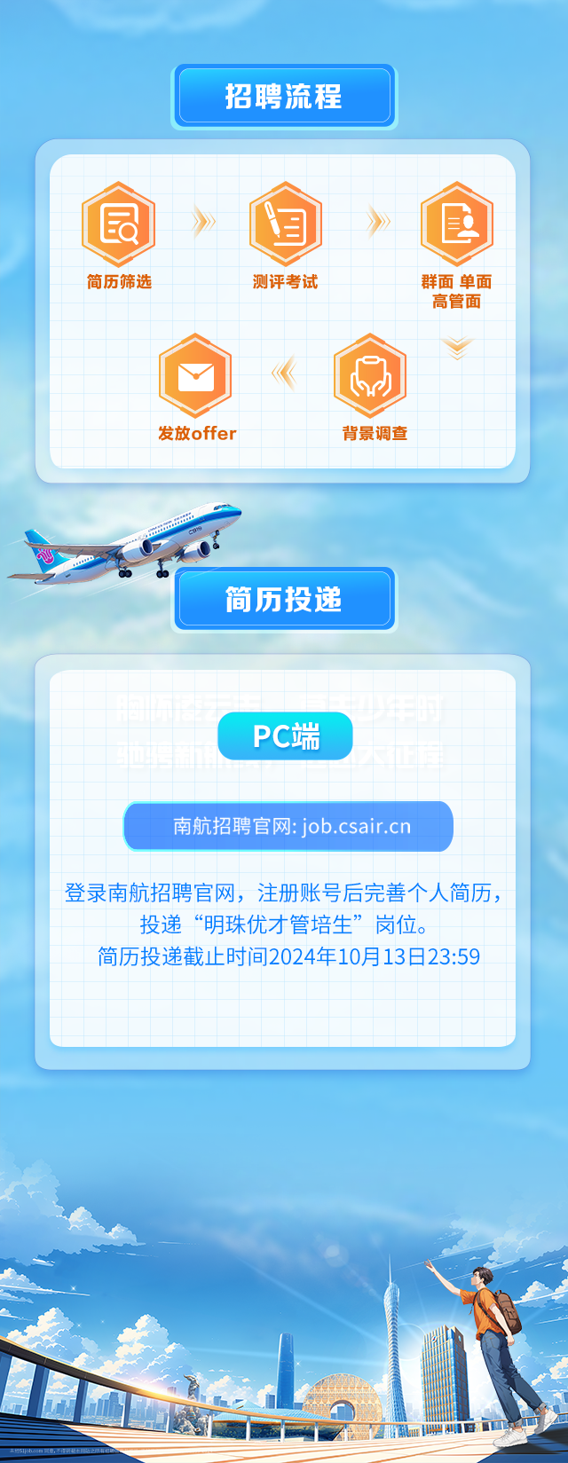 <p>招聘流程</p>
<p>发放offer背景调查</p>

<table>
<tr><td colspan="11"></td>
</tr>
<tr><td colspan="11">》 》简历筛选 测评考试 群面单面高管面</td>
</tr>
<tr><td></td>
<td colspan="2"></td>
<td></td>
<td colspan="2"></td>
<td rowspan="3">《</td>
<td></td>
<td rowspan="2" colspan="2"></td>
<td></td>
</tr>
<tr><td></td>
<td colspan="2"></td>
<td colspan="3"></td>
<td>IbiJ</td>
<td></td>
</tr>
<tr><td></td>
<td></td>
<td></td>
<td colspan="3"></td>
<td></td>
<td></td>
<td></td>
<td></td>
</tr>
<tr><td colspan="11"></td>
</tr>
<tr><td colspan="11">r大</td>
</tr>
<tr><td colspan="4"></td>
<td colspan="4">简历投递</td>
<td colspan="3"></td>
</tr>
<tr><td colspan="11"></td>
</tr>
<tr><td colspan="2"></td>
<td colspan="2"></td>
<td colspan="7"></td>
</tr>
<tr><td colspan="2"></td>
<td colspan="2"></td>
<td colspan="4">PC端</td>
<td colspan="3"></td>
</tr>
<tr><td colspan="2"></td>
<td colspan="2"></td>
<td colspan="4"></td>
<td></td>
<td colspan="2"></td>
</tr>
<tr><td colspan="2"></td>
<td colspan="2"></td>
<td colspan="5"></td>
<td colspan="2"></td>
</tr>
<tr><td colspan="9">南航招聘官网: job.csair.cn</td>
<td colspan="2"></td>
</tr>
<tr><td></td>
<td colspan="8"></td>
<td colspan="2"></td>
</tr>
<tr><td colspan="11">登录南航招聘官网,注册账号后完善个人简历,投递“明珠优才管培生”岗位。简历投递截止时间2024年10月13日23:59</td>
</tr>
<tr><td></td>
<td colspan="10"></td>
</tr>
<tr><td></td>
<td></td>
<td colspan="2"></td>
<td></td>
<td></td>
<td colspan="3"></td>
<td colspan="2"></td>
</tr>
<tr><td colspan="11"></td>
</tr>
</table>
