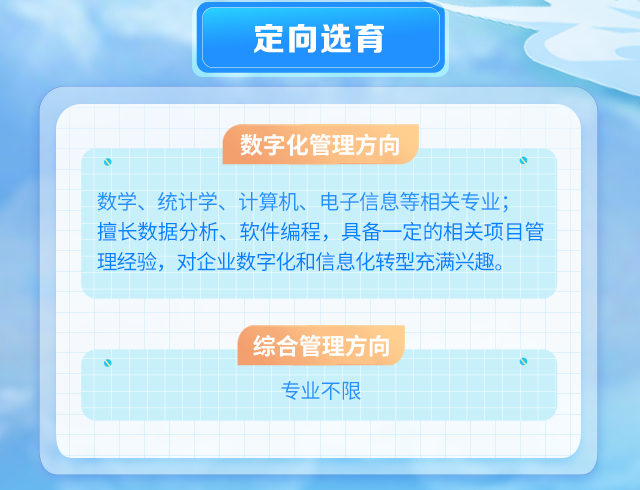 
<table>
<tr><td colspan="4"></td>
<td colspan="4">定向选育</td>
<td colspan="4"></td>
</tr>
<tr><td colspan="12"></td>
</tr>
<tr><td colspan="2"></td>
<td></td>
<td></td>
<td></td>
<td colspan="4"></td>
<td colspan="3"></td>
</tr>
<tr><td colspan="3"></td>
<td colspan="6">数字化管理方向</td>
<td colspan="3"></td>
</tr>
<tr><td colspan="12">O 。数学、统计学、计算机、电子信息等相关专业;擅长数据分析、软件编程,具备一定的相关项目管理经验,对企业数字化和信息化转型充满兴趣。</td>
</tr>
<tr><td></td>
<td></td>
<td></td>
<td colspan="3"></td>
<td></td>
<td></td>
<td></td>
<td colspan="2"></td>
<td></td>
</tr>
<tr><td></td>
<td></td>
<td></td>
<td colspan="5"></td>
<td></td>
<td colspan="2"></td>
<td></td>
</tr>
<tr><td></td>
<td></td>
<td></td>
<td colspan="6">综合管理方向</td>
<td></td>
<td></td>
<td></td>
</tr>
<tr><td colspan="12">专业不限</td>
</tr>
<tr><td></td>
<td></td>
<td></td>
<td colspan="2"></td>
<td></td>
<td></td>
<td colspan="2"></td>
<td></td>
<td></td>
<td></td>
</tr>
<tr><td></td>
<td></td>
<td></td>
<td colspan="2"></td>
<td></td>
<td></td>
<td></td>
<td></td>
<td></td>
<td colspan="2"></td>
</tr>
<tr><td></td>
<td></td>
<td colspan="4"></td>
<td></td>
<td></td>
<td></td>
<td></td>
<td colspan="2"></td>
</tr>
</table>
