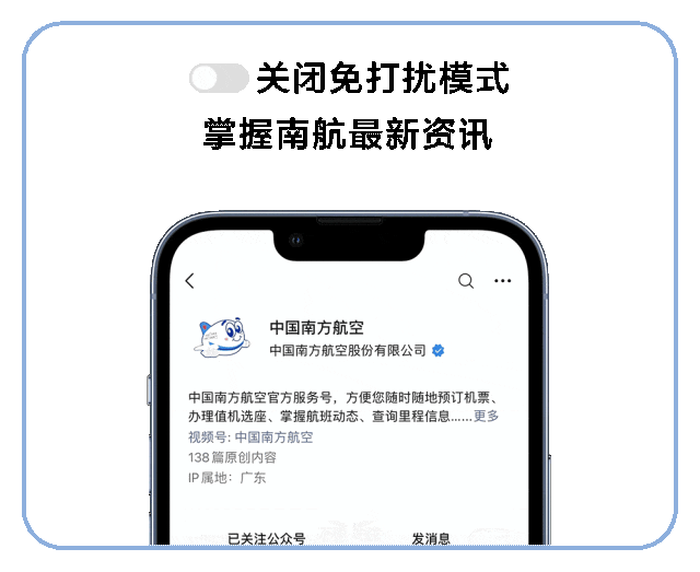 <p>关闭免打扰模式<br/>掌握南航最新资讯</p>
<p>中国南方航空</p>
<p>中国南方航空股份有限公司</p>
<p>中国南方航空官方服务号，方便您随时随地预订机票、<br/>办理值机选座、掌握航班动态、查询里程信息......更多<br/>视频号:中国南方航空</p>
<p>138篇原创内容</p>
<p>IP属地:广东</p>
<p>已关注公众号</p>
<p>发消息</p>
