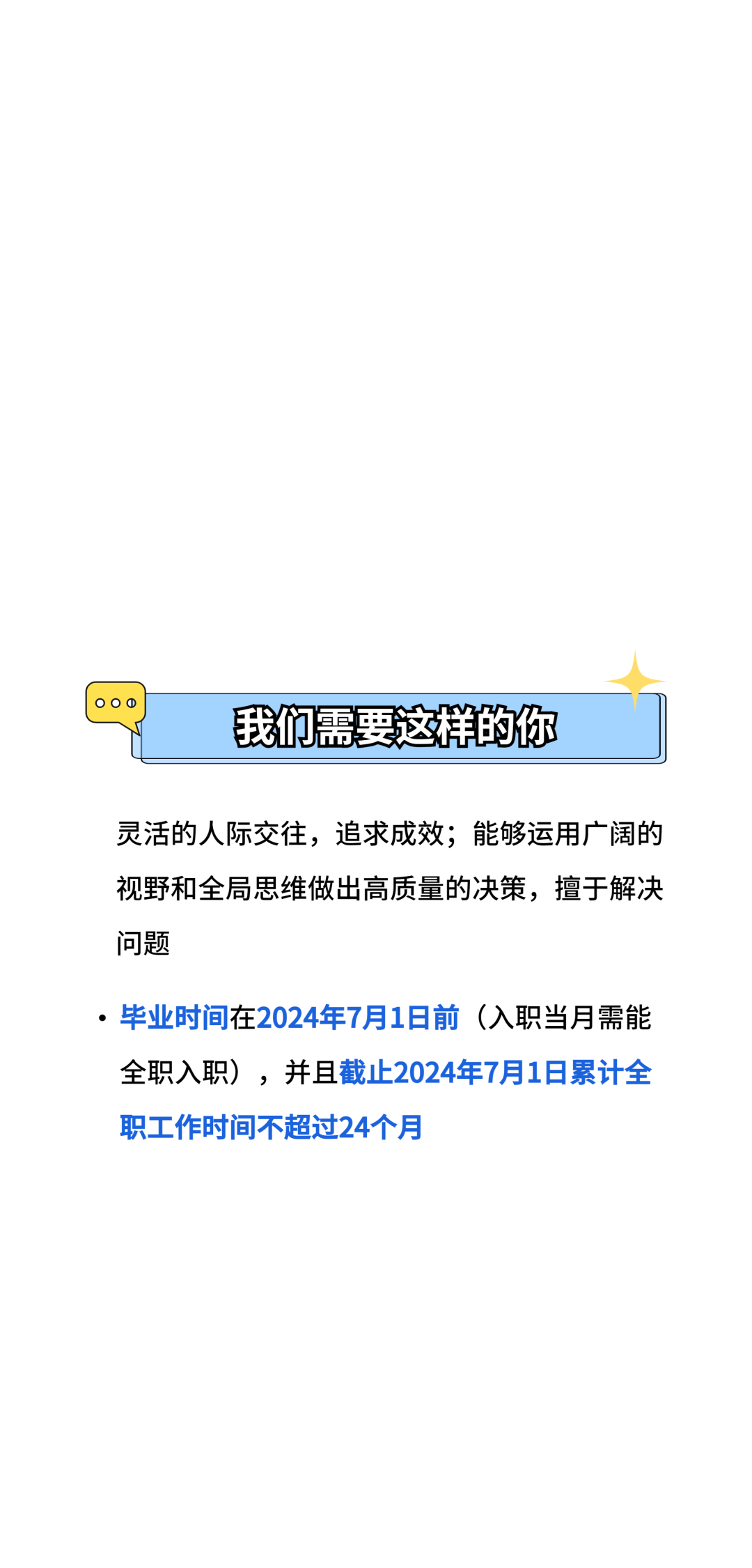 我们需要这样的你\\n灵活的人际交往，追求成效;能够运用广阔的\\n视野和全局思维做出高质量的决策，擅于解决\\n问题\\n●毕业时间在2024年7月1日前(入职当月需能\\n全职入职)，并且截止2024年7月1日累计全\\n职工作时间不超过24个月\\n