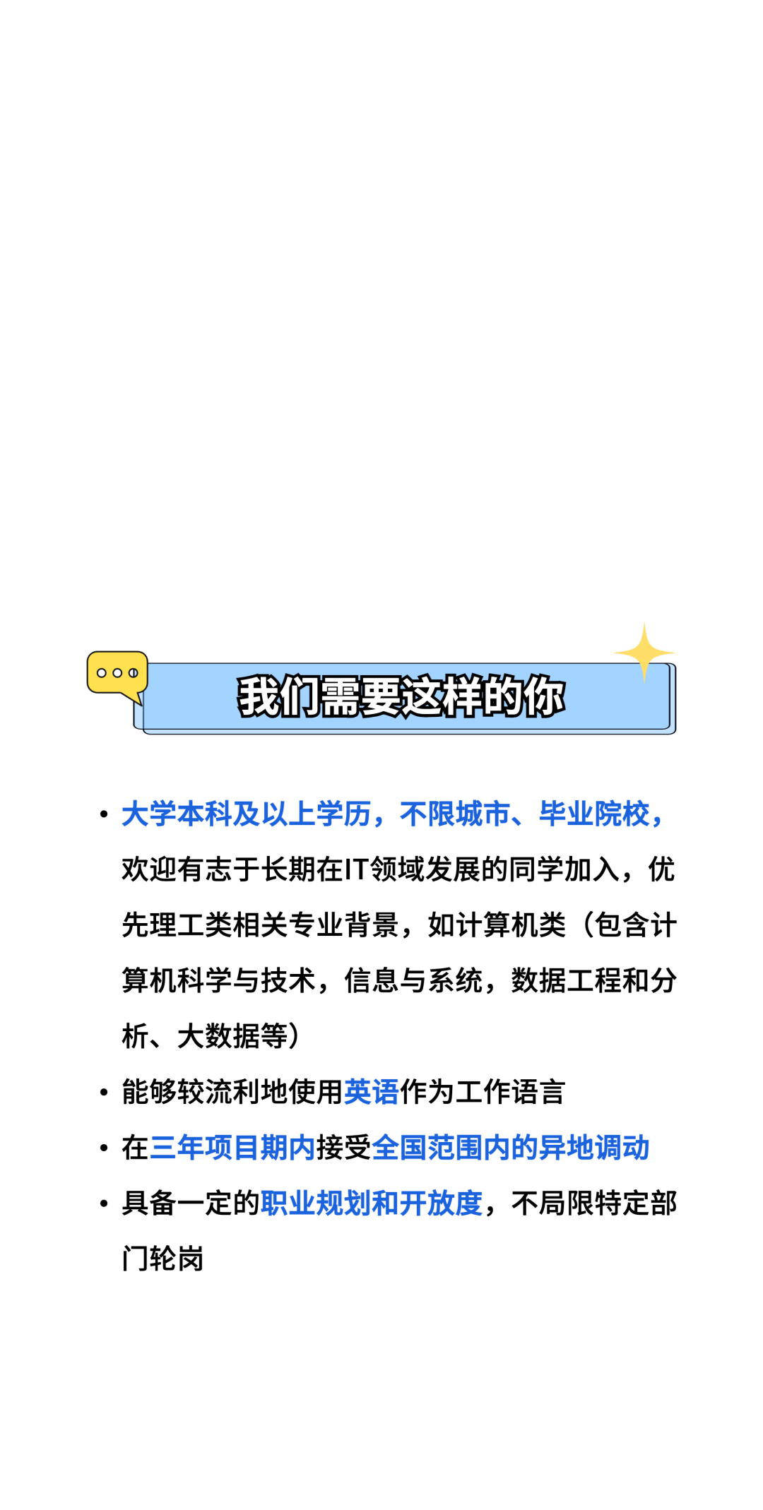 88\\n我们需要这样的你\\n.大学本科及以上学历，不限城市、毕业院校，\\n欢迎有志于长期在IT领域发展的同学加入，优\\n先理工类相关专业背景，如计算机类(包含计\\n算机科学与技术，信息与系统，数据工程和分\\n析、大数据等)\\n●能够较流利地使用英语作为工作语言\\n●在三年项目期内接受全国范围内的异地调动\\n.具备一定的职业规划和开放度，不局限特定部\\n门轮岗\\n