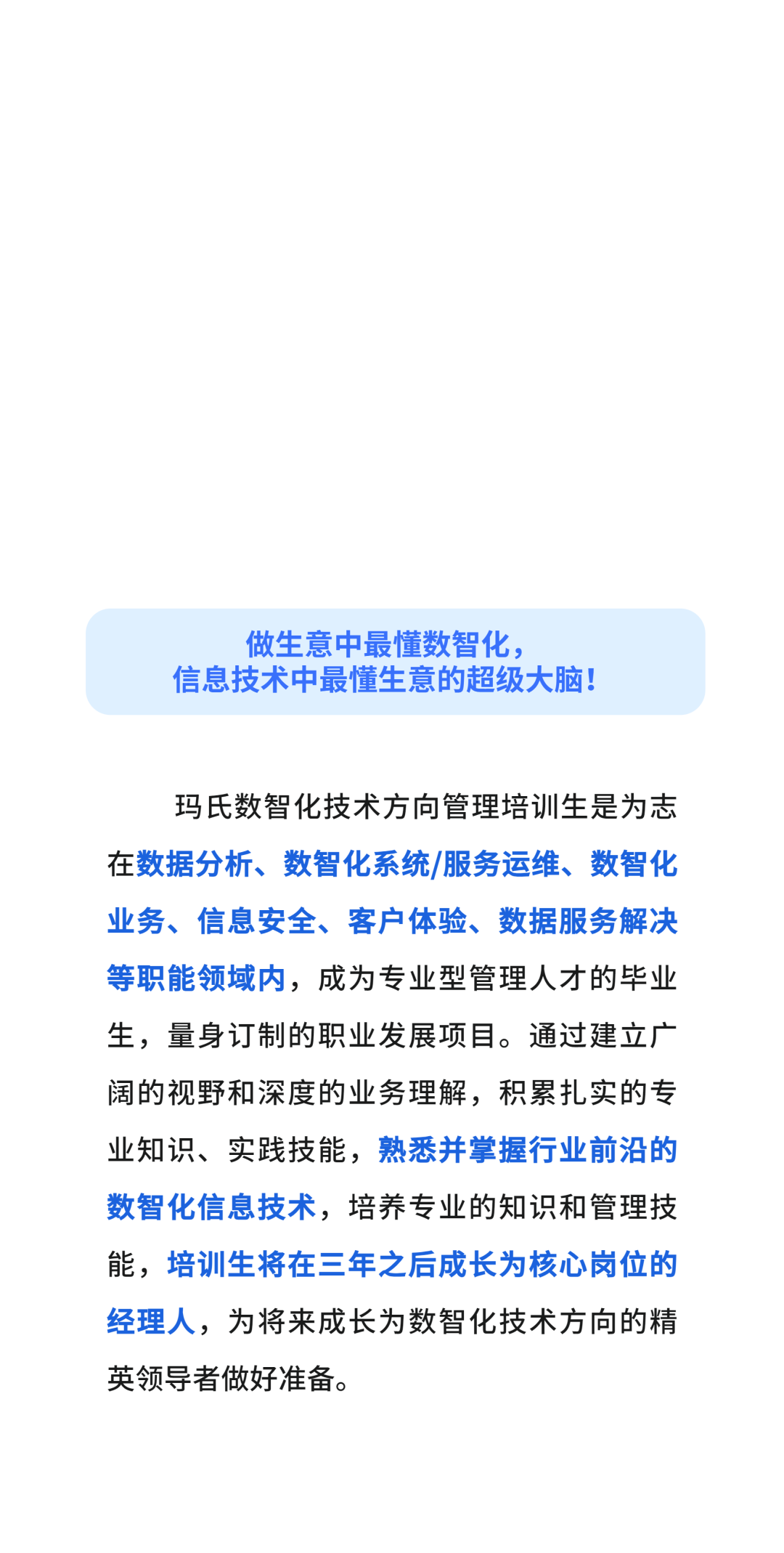 做生意中最懂数智化，\\n信息技术中最懂生意的超级大脑!\\n玛氏数智化技术方向管理培训生是为志\\n在数据分析、数智化系统/服务运维、数智化\\n业务、信息安全、客户体验、数据服务解决\\n等职能领域内，成为专业型管理人才的毕业\\n生，量身订制的职业发展项目。通过建立广\\n阔的视野和深度的业务理解，积累扎实的专\\n业知识、实践技能，熟悉并掌握行业前沿的\\n数智化信息技术，培养专业的知识和管理技\\n能，培训生将在三年之后成长为核心岗位的\\n经理人，为将来成长为数智化技术方向的精\\n英领导者做好准备。\\n