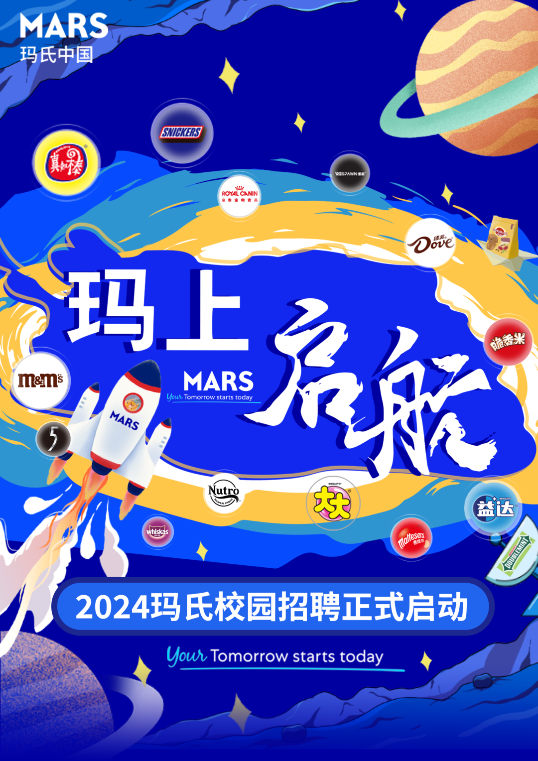 MARS\\n玛氏中国\\nSNIBKERS\\n \\n \\nROYAL\\nCANL\\n玛上\\n \\n脆香米\\nm&amMs\\nMARS\\nYowh Tomorrow starts today\\nMARS\\n益达\\nlaltesers\\nDOUBLEMIN\\n2024玛氏校园招聘正式启动\\nYour Tomorrow starts today\\n