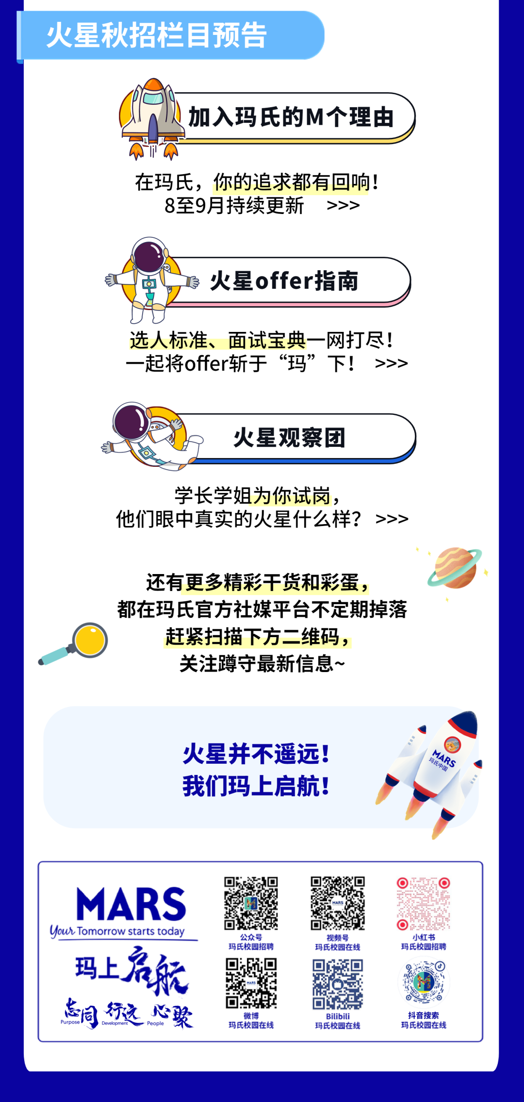 火星秋招栏目预告\\n加入玛氏的M个理由\\n在玛氏，你的追求都有回响!\\n8至9月持续更新\\n>>>\\n火星offer指南\\n选人标准、面试宝典一网打尽!\\n一起将offer斩于“玛”下!>>>\\n火星观察团\\n学长学姐为你试岗，\\n他们眼中真实的火星什么样?>>>\\n还有更多精彩干货和彩蛋，\\n都在玛氏官方社媒平台不定期掉落\\n赶紧扫描下方二维码，\\n关注蹲守最新信息~\\n火星并不遥远!\\n玛氏中国\\nMARS\\n我们玛上启航!\\nMARS\\nYour Tomorrow starts today\\n玛上启航\\n公众号\\n小红书\\n视频号\\n玛氏校园招聘\\n玛氏校园在线\\n玛氏校园招聘\\n \\n怎同行远心聚\\n0\\n微\\nBilibili\\n抖音搜索\\n玛氏校园在线\\n玛氏校园在线\\n玛氏校园在线\\n