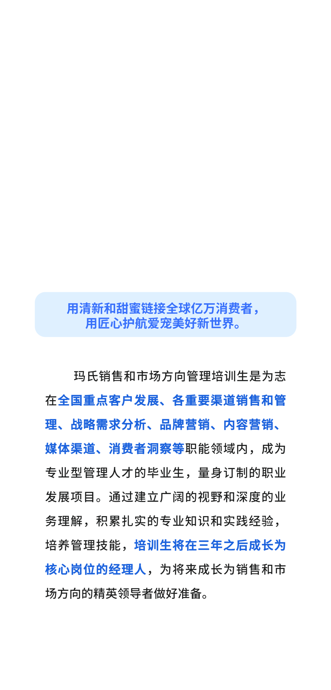 用清新和甜蜜链接全球亿万消费者，\\n用匠心护航爱宠美好新世界。\\n玛氏销售和市场方向管理培训生是为志\\n在全国重点客户发展、各重要渠道销售和管\\n理、战略需求分析、品牌营销、内容营销、\\n媒体渠道、消费者洞察等职能领域内，成为\\n专业型管理人才的毕业生，量身订制的职业\\n发展项目。通过建立广阔的视野和深度的业\\n务理解，积累扎实的专业知识和实践经验，\\n培养管理技能，培训生将在三年之后成长为\\n核心岗位的经理人，为将来成长为销售和市\\n场方向的精英领导者做好准备。\\n