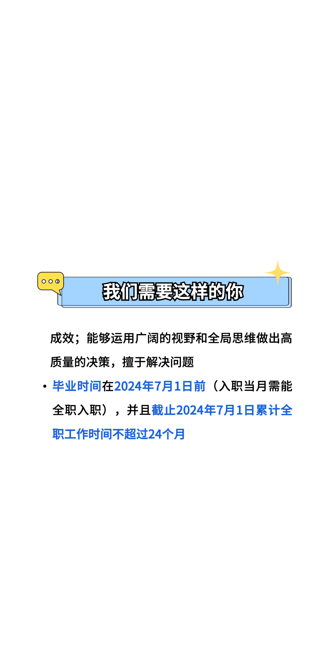 8\\n我们需要这样的你\\n成效;能够运用广阔的视野和全局思维做出高\\n质量的决策，擅于解决问题\\n●毕业时间在2024年7月1日前(入职当月需能\\n全职入职)，并且截止2024年7月1日累计全\\n职工作时间不超过24个月\\n