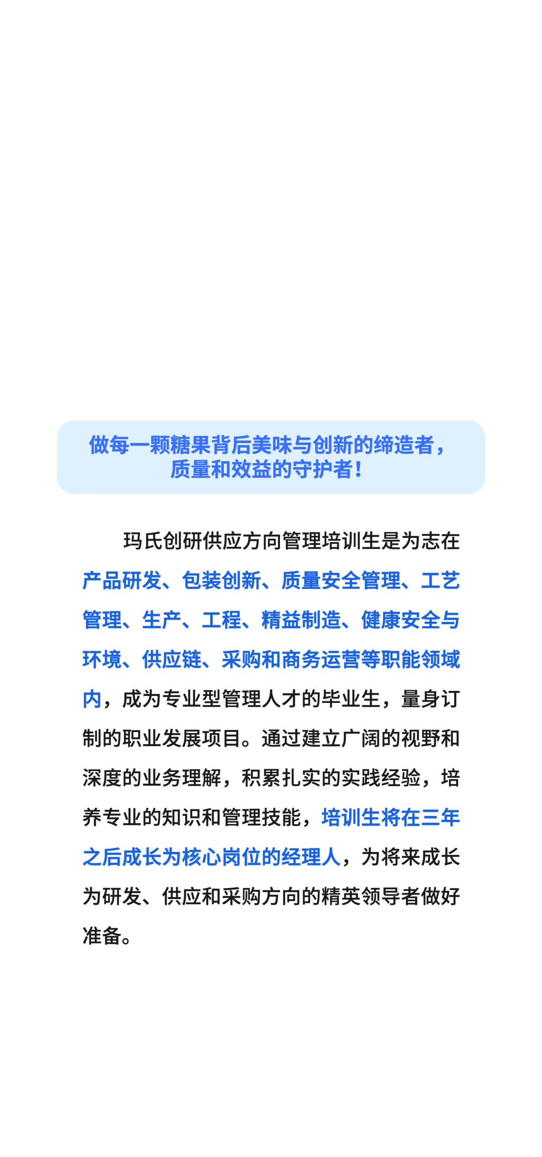 做每一颗糖果背后美味与创新的缔造者，\\n质量和效益的守护者!\\n玛氏创研供应方向管理培训生是为志在\\n产品研发、包装创新、质量安全管理、工艺\\n管理、生产、工程、精益制造、健康安全与\\n环境、供应链、采购和商务运营等职能领域\\n内，成为专业型管理人才的毕业生，量身订\\n制的职业发展项目。通过建立广阔的视野和\\n深度的业务理解，积累扎实的实践经验，培\\n养专业的知识和管理技能，培训生将在三年\\n之后成长为核心岗位的经理人，为将来成长\\n为研发、供应和采购方向的精英领导者做好\\n准备。\\n