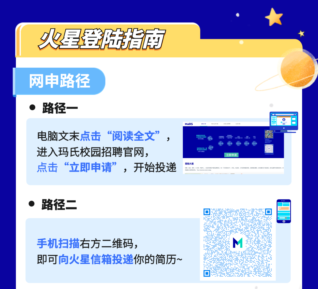 火是登陆指南\\n网申路径\\n路径一\\nO 7\\n电脑文末点击“阅读全文”\\nRRE\\n \\n进入玛氏校园招聘官网，\\n \\n立即申请\\n点击“立即申请”，开始投递“\\n路径二\\n手机扫描右方二维码，\\n即可向火星信箱投递你的简历~\\n