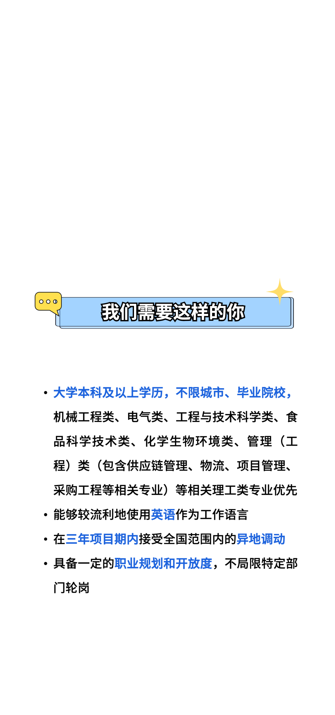 00\\n我们需要这样的你\\n●大学本科及以上学历，不限城市、毕业院校，\\n机械工程类、电气类、工程与技术科学类、食\\n品科学技术类、化学生物环境类、管理(工\\n程)类(包含供应链管理、物流、项目管理、\\n采购工程等相关专业)等相关理工类专业优先\\n。能够较流利地使用英语作为工作语言\\n。在三年项目期内接受全国范围内的异地调动\\n●具备一定的职业规划和开放度，不局限特定部\\n门轮岗\\n