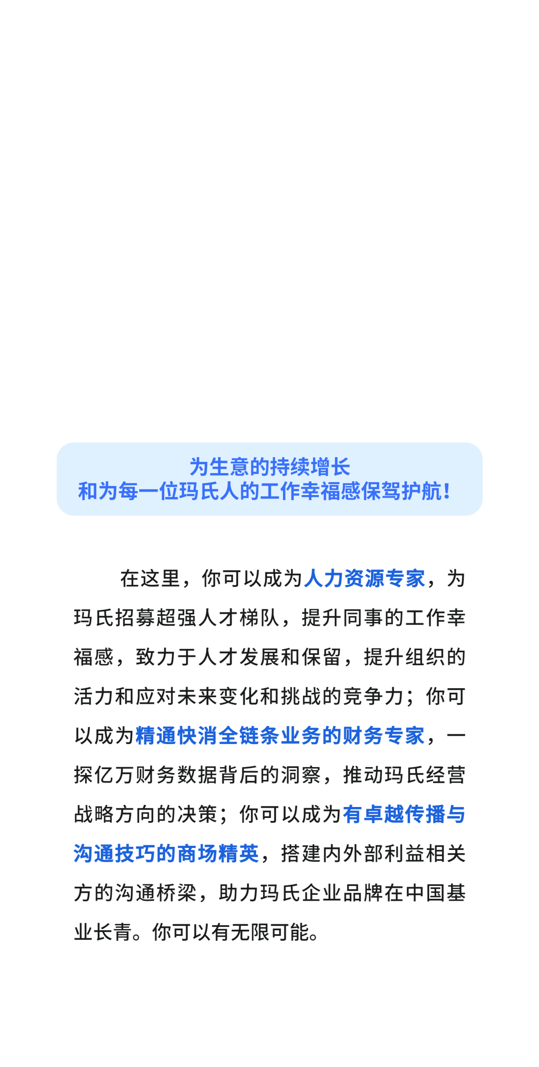 为生意的持续增长\\n和为每一位玛氏人的工作幸福感保驾护航!\\n在这里，你可以成为人力资源专家，为\\n玛氏招募超强人才梯队，提升同事的工作幸\\n福感，致力于人才发展和保留，提升组织的\\n活力和应对未来变化和挑战的竞争力;你可\\n以成为精通快消全链条业务的财务专家，\\n探亿万财务数据背后的洞察，推动玛氏经营\\n战略方向的决策;你可以成为有卓越传播与\\n沟通技巧的商场精英，搭建内外部利益相关\\n方的沟通桥梁，助力玛氏企业品牌在中国基\\n业长青。你可以有无限可能。\\n