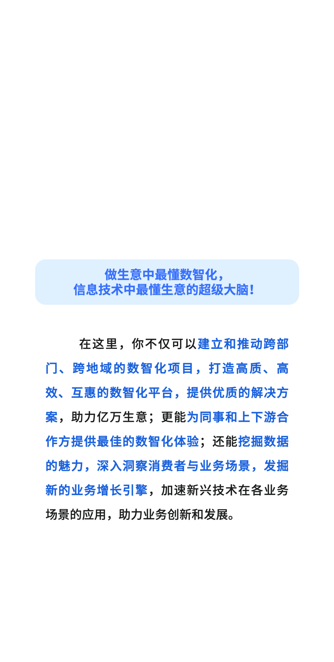 做生意中最懂数智化，\\n信息技术中最懂生意的超级大脑!\\n在这里，你不仅可以建立和推动跨部\\n门、跨地域的数智化项目，打造高质、高\\n效、互惠的数智化平台，提供优质的解决方\\n案，助力亿万生意;更能为同事和上下游合\\n作方提供最佳的数智化体验;还能挖掘数据\\n的魅力，深入洞察消费者与业务场景，发掘\\n新的业务增长引擎，加速新兴技术在各业务\\n场景的应用，助力业务创新和发展。\\n