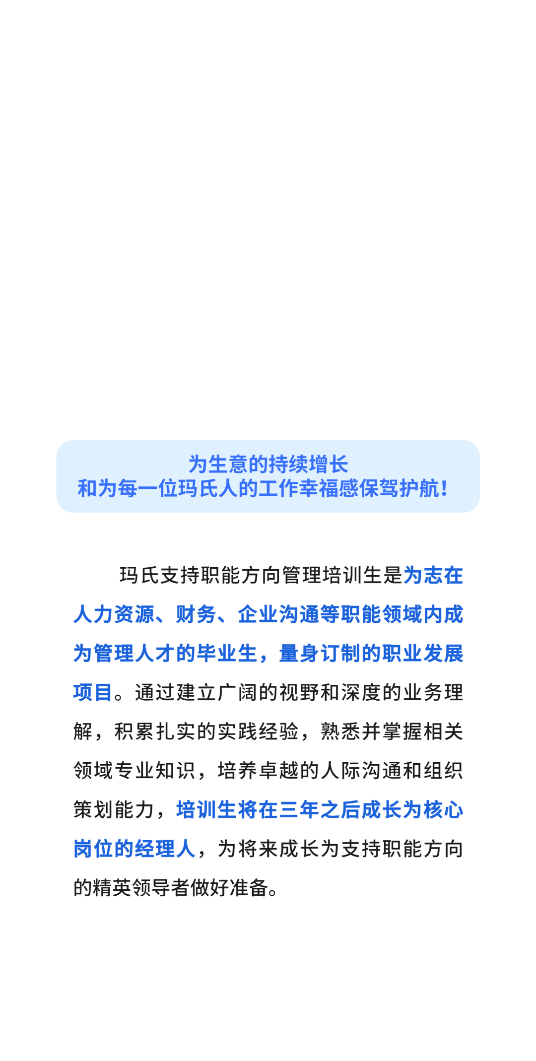 为生意的持续增长\\n和为每一位玛氏人的工作幸福感保驾护航!\\n玛氏支持职能方向管理培训生是为志在\\n人力资源、财务、企业沟通等职能领域内成\\n为管理人才的毕业生，量身订制的职业发展\\n项目。通过建立广阔的视野和深度的业务理\\n解，积累扎实的实践经验，熟悉并掌握相关\\n领域专业知识，培养卓越的人际沟通和组织\\n策划能力，培训生将在三年之后成长为核心\\n岗位的经理人，为将来成长为支持职能方向\\n的精英领导者做好准备。\\n