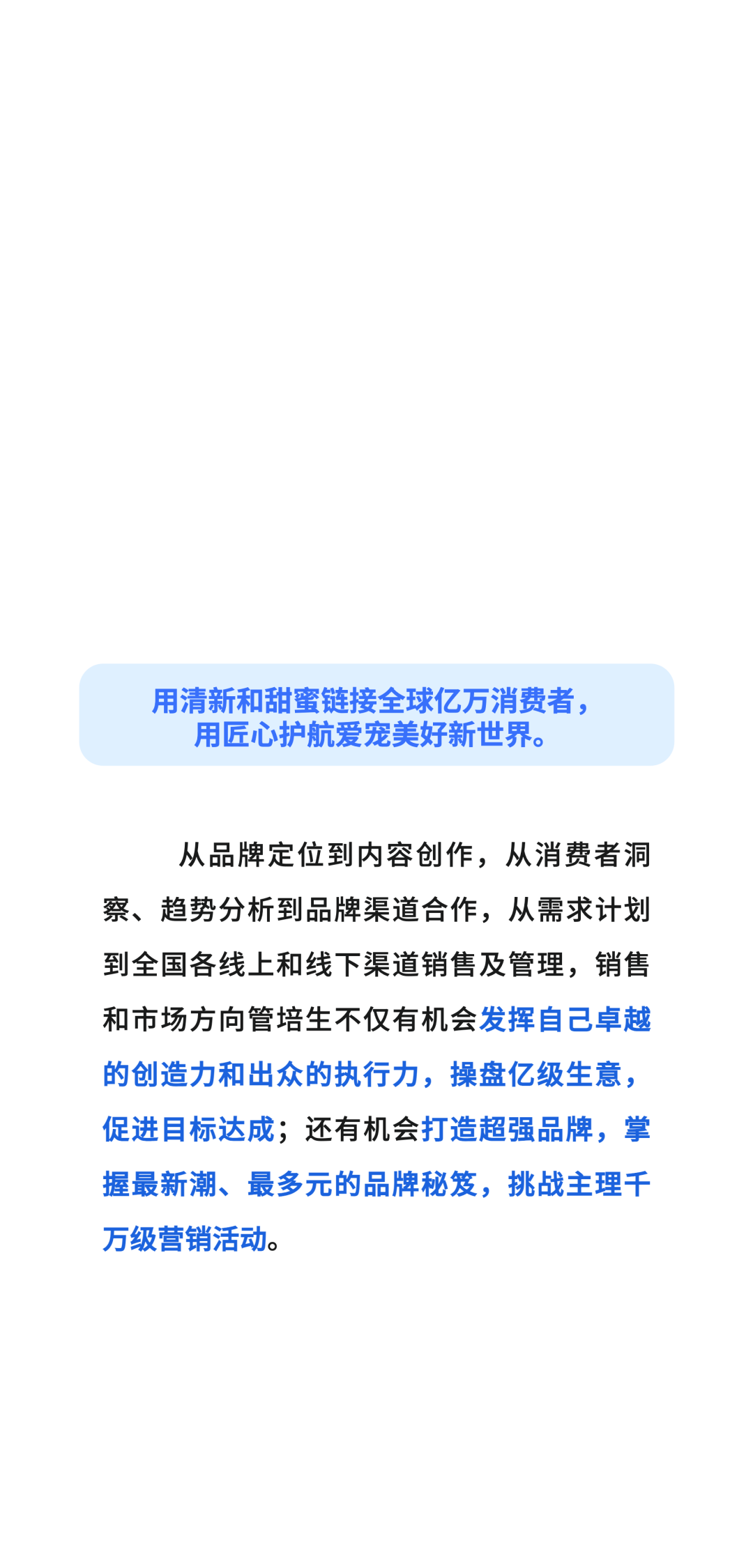 用清新和甜蜜链接全球亿万消费者，\\n用匠心护航爱宠美好新世界。\\n从品牌定位到内容创作，从消费者洞\\n察、趋势分析到品牌渠道合作，从需求计划\\n到全国各线上和线下渠道销售及管理，销售\\n和市场方向管培生不仅有机会发挥自己卓越\\n的创造力和出众的执行力，操盘亿级生意，\\n促进目标达成;还有机会打造超强品牌，掌\\n握最新潮、最多元的品牌秘笈，挑战主理千\\n万级营销活动。\\n