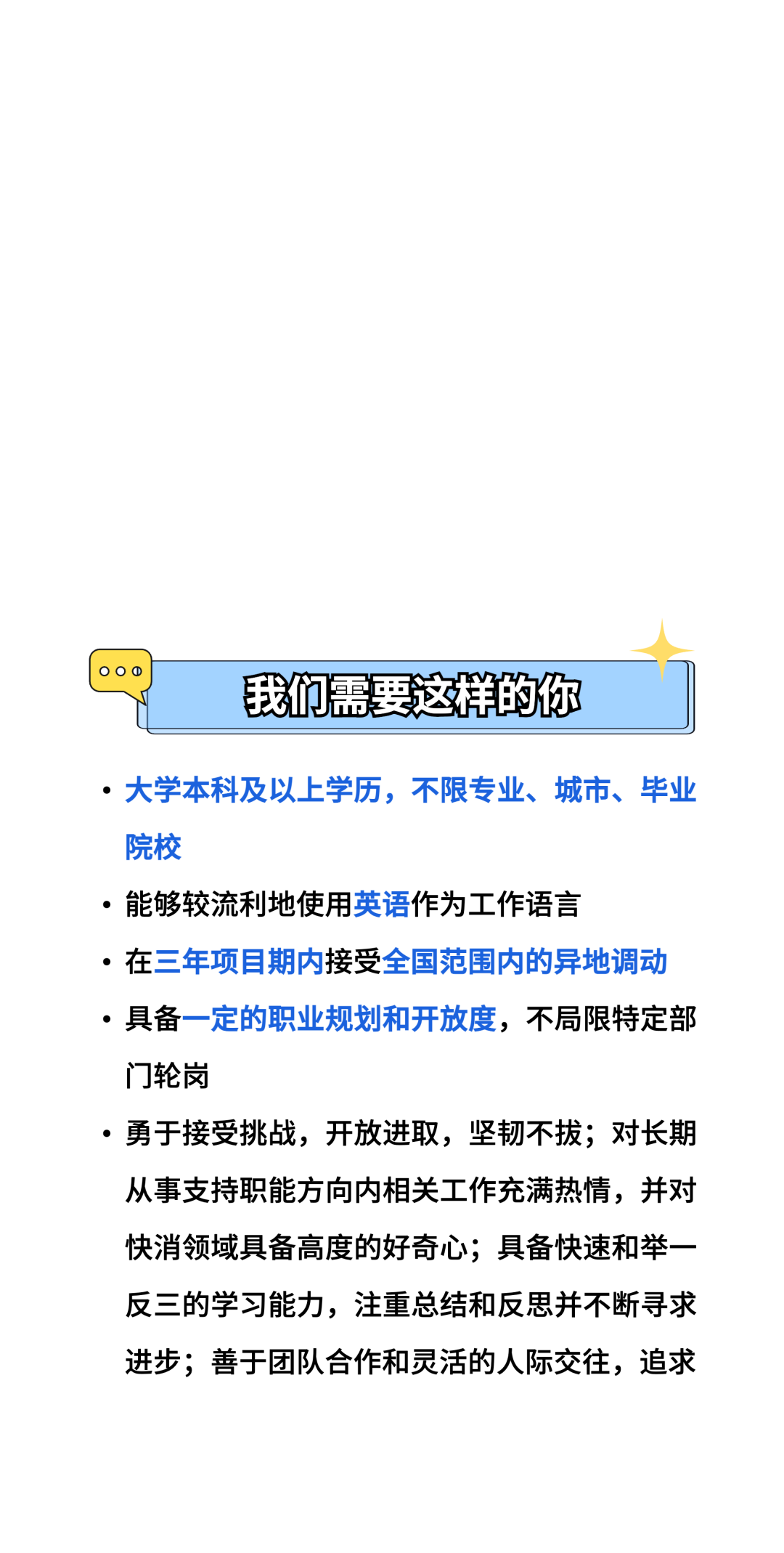 8\\n我们需要这样的你\\n.大学本科及以上学历，不限专业、城市、毕业\\n院校\\n。能够较流利地使用英语作为工作语言\\n●在三年项目期内接受全国范围内的异地调动\\n●具备一定的职业规划和开放度，不局限特定部\\n门轮岗\\n。勇于接受挑战，开放进取，坚韧不拔;对长期\\n从事支持职能方向内相关工作充满热情，并对\\n快消领域具备高度的好奇心;具备快速和举一\\n反三的学习能力，注重总结和反思并不断寻求\\n进步;善于团队合作和灵活的人际交往，追求\\n