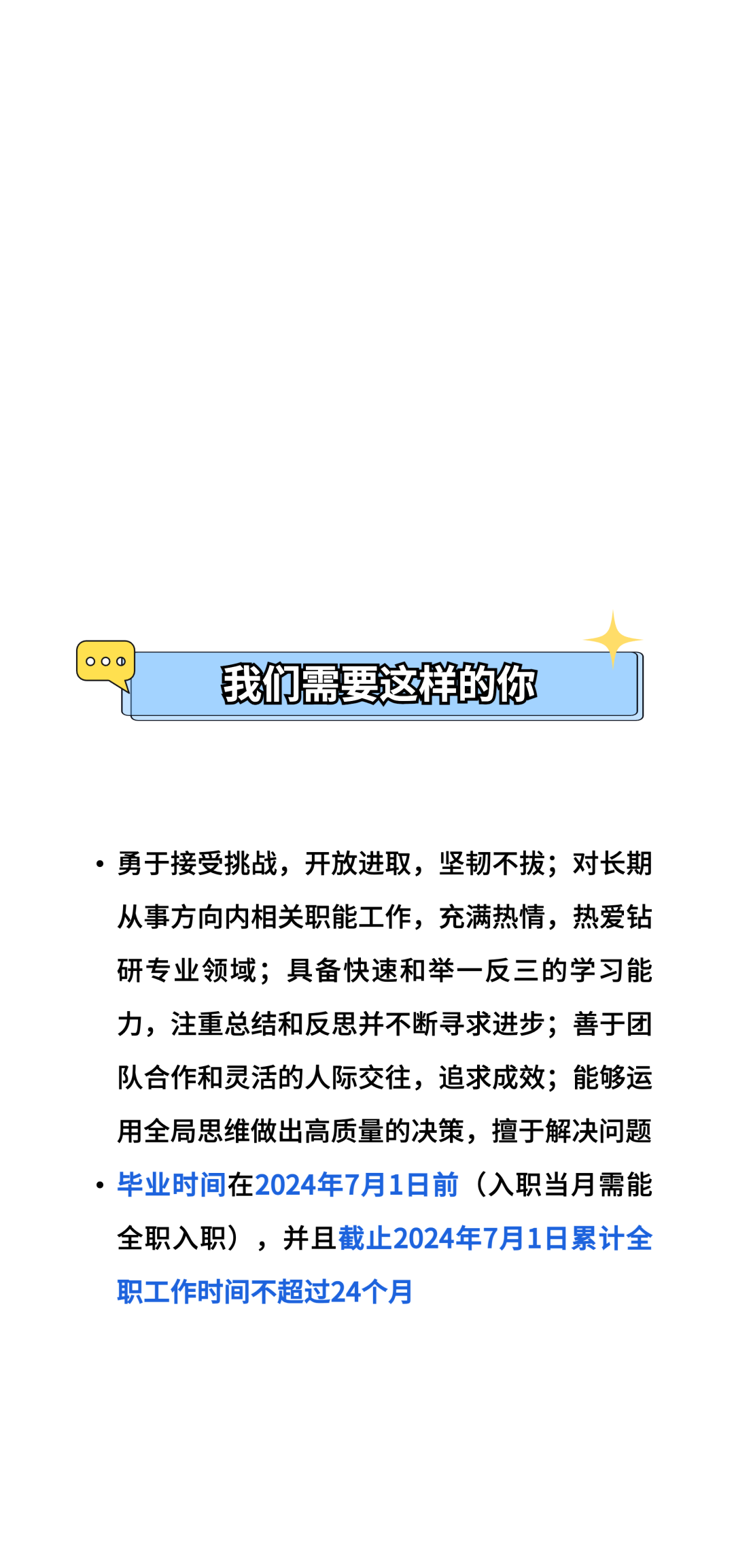 00\\n我们需要这样的你\\n。勇于接受挑战，开放进取，坚韧不拔;对长期\\n从事方向内相关职能工作，充满热情，热爱钻\\n研专业领域;具备快速和举一反三的学习能\\n力，注重总结和反思并不断寻求进步;善于团\\n队合作和灵活的人际交往，追求成效;能够运\\n用全局思维做出高质量的决策，擅于解决问题\\n.毕业时间在2024年7月1日前(入职当月需能\\n全职入职)，并且截止2024年7月1日累计全\\n职工作时间不超过24个月\\n