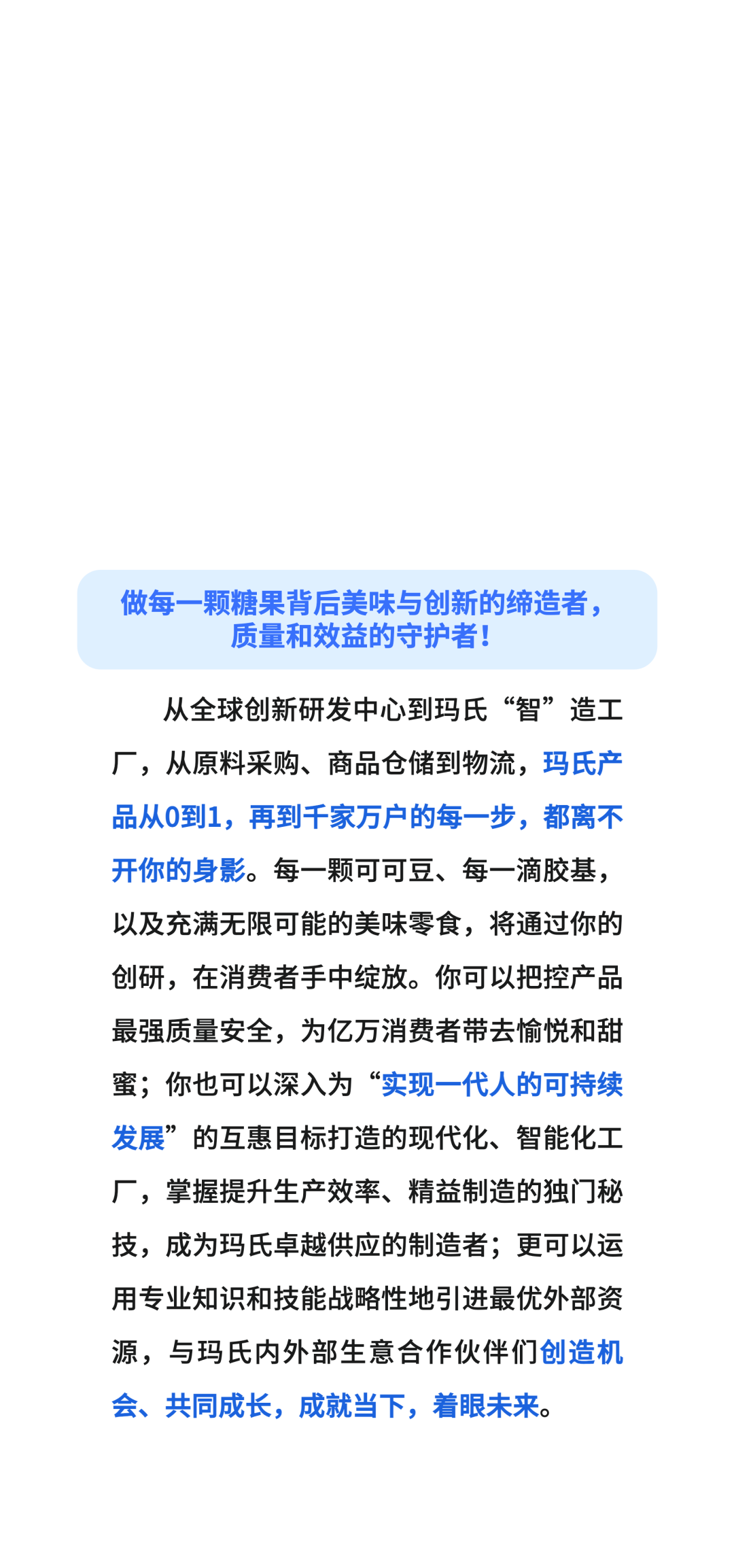做每一颗糖果背后美味与创新的缔造者，\\n质量和效益的守护者!\\n从全球创新研发中心到玛氏“智”造工\\n厂，从原料采购、商品仓储到物流，玛氏产\\n品从0到1，再到千家万户的每一步，都离不\\n开你的身影。每一颗可可豆、每一滴胶基，\\n以及充满无限可能的美味零食，将通过你的\\n创研，在消费者手中绽放。你可以把控产品\\n最强质量安全，为亿万消费者带去愉悦和甜\\n蜜;你也可以深入为“实现一代人的可持续\\n发展”的互惠目标打造的现代化、智能化工\\n厂，掌握提升生产效率、精益制造的独门秘\\n技，成为玛氏卓越供应的制造者;更可以运\\n用专业知识和技能战略性地引进最优外部资\\n源，与玛氏内外部生意合作伙伴们创造机\\n会、共同成长，成就当下，着眼未来。\\n