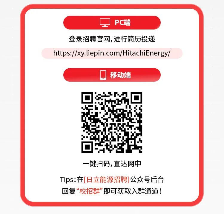 <p>工PC端</p>
<p>登录招聘官网,进行简历投递</p>
<p>https://xy.liepin.com/HitachiEnergy/</p>
<p>移动端</p>
<p>一键扫码,直达网申</p>
<p>Tips:在[日立能源招聘]公众号后台</p>
<p>回复“校招群”即可获取入群通道!</p>
